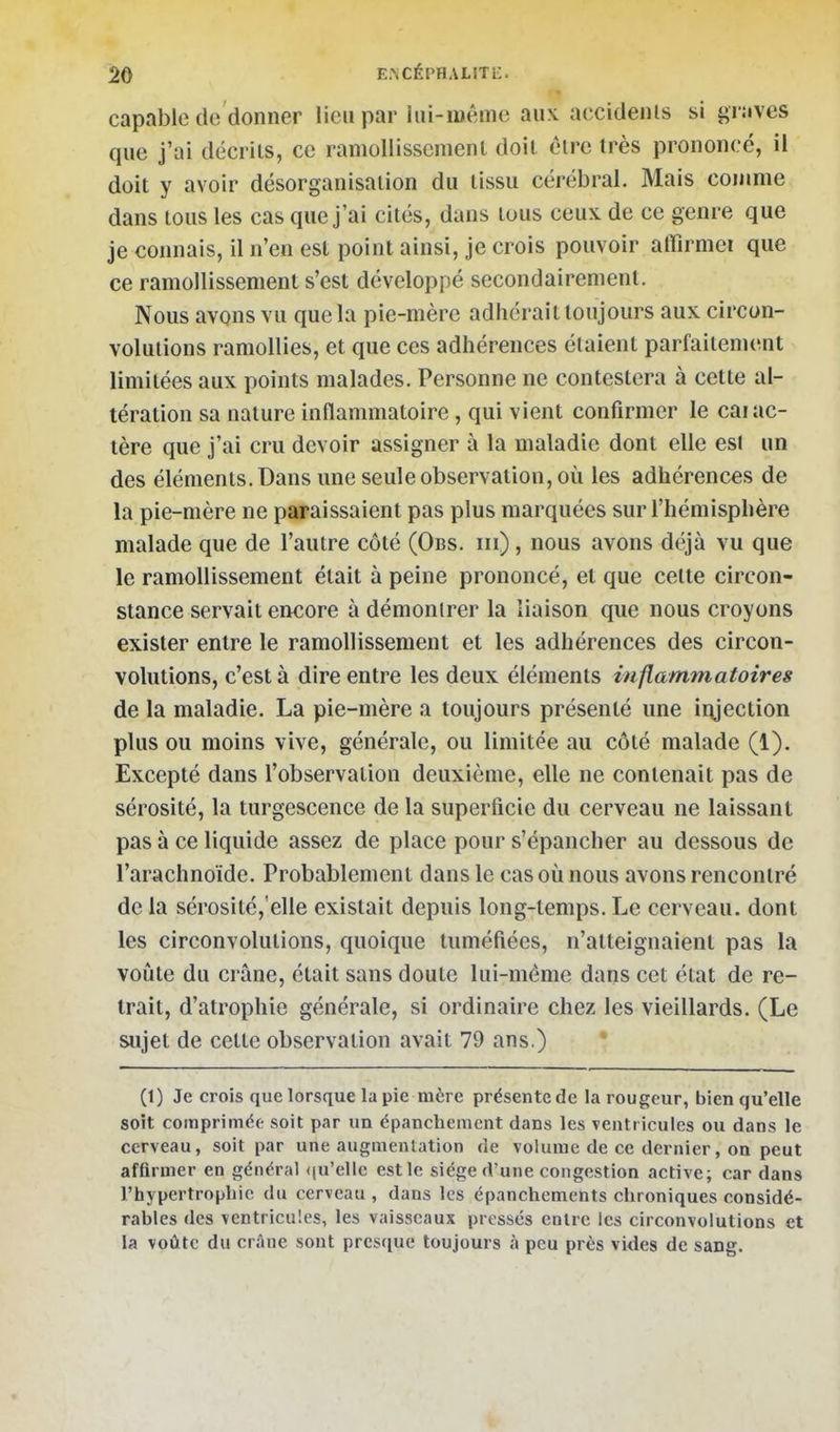 capable do donner lieu par lui-même aux accidenls si graves que j'ai décrits, ce ramollissement doit être très prononcé, il doit y avoir désorganisation du tissu cérébral. Mais cojume dans tous les cas que j'ai cités, dans tous ceux de ce genre que je connais, il n'en est point ainsi, je crois pouvoir alfirmei que ce ramollissement s'est développé secondairement. Nous avons vu que la pie-mère adhérait toujours aux circon- volutions ramollies, et que ces adhérences étaient parfaitement limitées aux points malades. Personne ne contestera à cette al- tération sa nature inflammatoire, qui vient confirmer le carac- tère que j'ai cru devoir assigner à la maladie dont elle est un des éléments. Dans une seule observation, où les adhérences de la pie-mère ne paraissaient pas plus marquées sur l'hémisphère malade que de l'autre côté (Obs. m) , nous avons déjà vu que le ramollissement était à peine prononcé, et que cette circon- stance servait em:ore à démontrer la liaison que nous croyons exister entre le ramollissement et les adhérences des circon- volutions, c'est à dire entre les deux éléments inflammatoires de la maladie. La pie-mère a toujours présenté une iiyection plus ou moins vive, générale, ou limitée au côté malade (1). Excepté dans l'observation deuxième, elle ne contenait pas de sérosité, la turgescence de la superficie du cerveau ne laissant pas à ce liquide assez de place pour s'épancher au dessous de l'arachnoïde. Probablement dans le cas où nous avons rencontré de la sérosité,'elle existait depuis long-temps. Le cerveau, dont les circonvolutions, quoique tuméfiées, n'atteignaient pas la voîite du crâne, était sans doute lui-même dans cet état de re- trait, d'atrophie générale, si ordinaire chez les vieillards. (Le sujet de cette observation avait 79 ans.) * (1) Je crois que lorsque la pie mère présente de la rougeur, bien qu'elle soit comprimée soit par un épancliemcnt dans les ventricules ou dans le cerveau, soit par une augmentation de volume de ce dernier, on peut affirmer en général <iu'elle est le siège d'une congestion active; car dans l'hypertrophie du cerveau , dans les épanchements chroniques considé- rables des ventricules, les vaisseaux pressés entre les circonvolutions et la voûte du crâne sont presque toujours à peu près vides de sang.