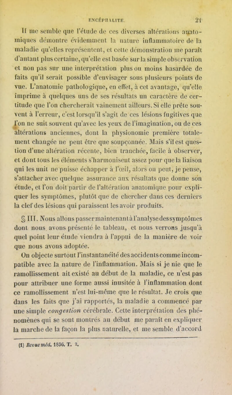 F.NCÊPH\L1TR. ir me semble que rëiude de ces diverses altcraiioiis auato- miques démonlre évideiiimcnt la nulurc iiiflanimaioii'e de la maladie qu'elles représenlent, et celle déniousiraliou ine paraît d'aulaiil plus cerlaiue, qu'elle esl basée sur la simple observaliou et non pas sur une inlerprétalion plus ou moins hasardée de faits qu'il serait possible d'envisager sous plusieurs points de vue. L'analomie pathologique, en effet, à cet avantage, qu'elle imprime à quelques uns de ses résultats un caractère de cer- titude que l'on chercherait vainement ailleurs. Si elle prête sou- vent à l'erreur, c'est lorsqu'il s'agit de ces lésions fugitives que ^on ne suit souvent qu'avec les yeux de l'imagination, ou de ces altérations anciennes, dont la physionomie première totale- ment changée ne peut être que soupçonnée. Mais s'il esl ques- tion d'une altération récente, bien tranchée, facile à observer, et dont tous les éléments s'harmonisent assez pour que la liaison qui les unit ne puisse échapper à l'œil, alors on peut, je pense, s'attacher avec quelque assurance aux résultats que donne son étude, et l'on doit partir de l'altéralion anatomiqiie pour expli- quer les symptômes, plutôt que de chercher dans ces derniers la clef des lésions qui paraisscnl les avoir produits. § HT. Nous allonspassermainlenanlàl'analysedessympiômes dont nous, avons présenté le tableau, et nous verrons jusqu'à quel point leur étude viendra à l'appui de la manière de voir que nous avons adoptée. On objecte surtout l'instantanéité des accidents comme incom- patible avec la nature de l'inflammation. Mais si je nie que le ramollissement ait existé au début de la maladie, ce n'est pas pour attribuer une forme aussi inusitée à l'inflammation dont ce ramollissement n'est lui-même que le résultat. Je crois que dans les faits que j'ai rapportés, la maladie a commencé par une simple congestion cérébrale. Cette interprétation des phé- nomènes qui se sont montrés au début me paraît en expli(iuer la marche de la façon la plus naturelle, et me semble d'accord