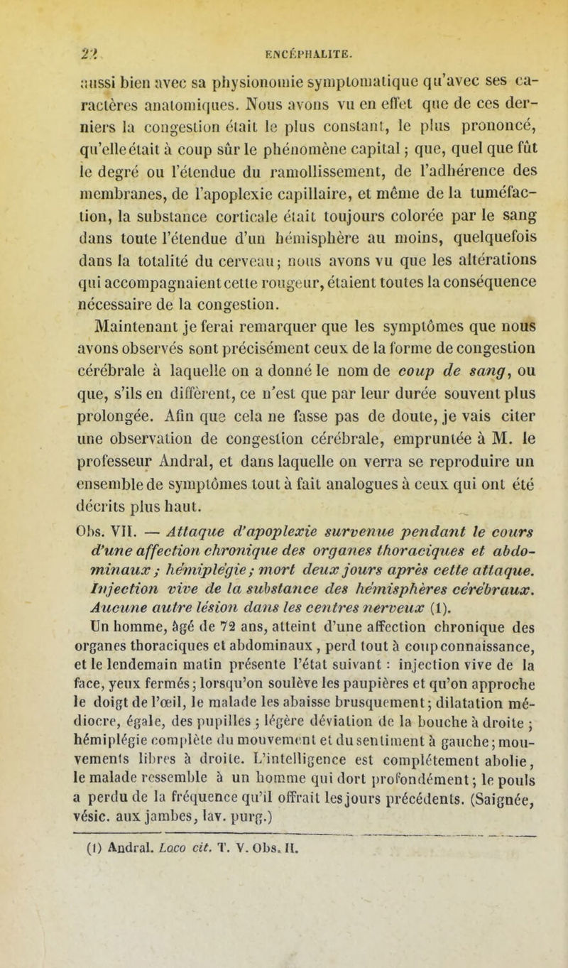 2:i RNCKPIIALITE. îiiissi bien avec sa physionomie syniplonialiquc qu'avec ses ca- ractères analoniiqiies. Nous avons vu en effet que de ces der- niers la congestion était le plus consianl, le plus prononcé, qu'elle était à coup sûr le phénomène capital ; que, quel que fût le degré ou l'étendue du ramollissement, de l'adhérence des membranes, de l'apoplexie capillaire, et même de la tuméfac- tion, la substance corticale était toujours colorée par le sang dans toute l'étendue d'un hémisphère au moins, quelquefois dans la totalité du cerveau; nous avons vu que les altérations qui accompagnaient celte rougeur, étaient toutes la conséquence nécessaire de la congestion. Maintenant je ferai remarquer que les symptômes que nous avons observés sont précisément ceux de la forme de congestion cérébrale à laquelle on a donné le nom de coup de sang, ou que, s'ils en diffèrent, ce n'est que par leur durée souvent plus prolongée. Afin qu3 cela ne fasse pas de doute, je vais citer une observation de congestion cérébrale, empruntée à M. le professeur Andral, et dans laquelle on verra se reproduire un ensemble de symptômes tout à fait analogues à ceux qui ont été décrits plus haut. Ohs. VIÏ. — Attaque d'apoplexie survenue pendant le cours d'une affection chronique des organes thoraciques et abdo- minaux ; hémiplégie ; mort deux jours après cette attaque. Injection vive de la substance des hémisphères cérébraux. Aucune autre lésion dans les centres nerveux (1). Un homme, âgé de 72 ans, atteint d'une affection chronique des organes thoraciques et abdominaux , perd tout à coup connaissance, et le lendemain matin présente l'état suivant : injection vive de la face, yeux fermés; lorsqu'on soulève les paupières et qu'on approche le doigt de l'œil, le malade les abaisse brusquement ; dilatation mé- diocre, égale, des pupilles ; légère déviation de la bouche à droite ; hémiplégie complète ù\\ mouvement et du sentiment à gauche ; mou- vements libres à droite. L'intelligence est complètement abolie, le malade ressemble à un homme qui dort profondément ; le pouls a perdu de la fréquence qu'il offrait les jours précédents. (Saignée, vésic. aux jambes, lav. purg.)