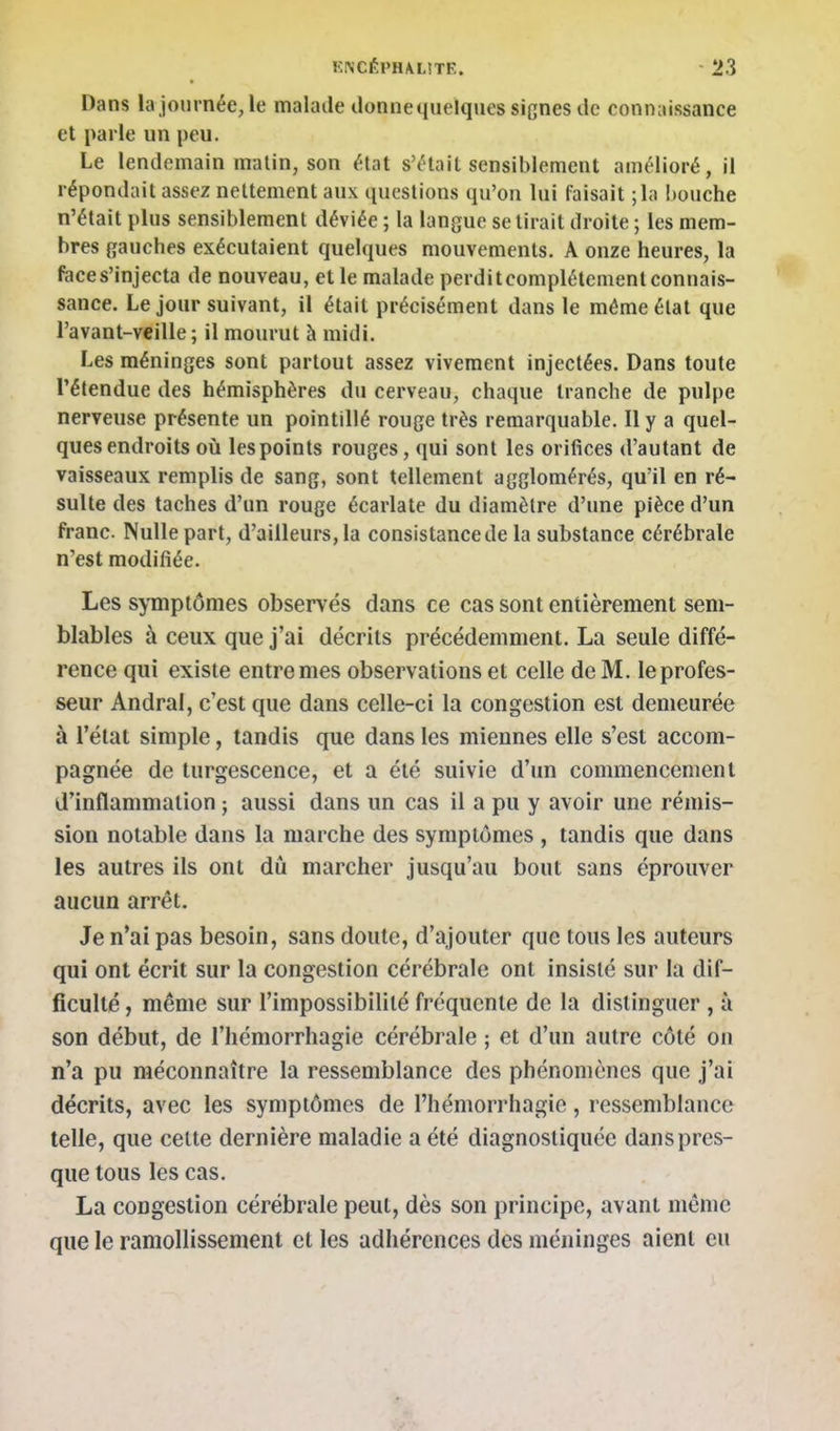 Dans la journée, le malade donne quelques sicnes de connaissance et parle un peu. Le lendemain malin, son état s'était sensiblement amélioré, il répondait assez nettement aux questions qu'on lui faisait ;la bouche n'était plus sensiblement déviée ; la langue se tirait droite ; les mem- bres gauches exécutaient quelques mouvements. A onze heures, la fece s'injecta de nouveau, et le malade perdit complètement connais- sance. Le jour suivant, il était précisément dans le même élat que l'avant-veille ; il mourut à midi. Les méninges sont partout assez vivement injectées. Dans toute rétendue des hémisphères du cerveau, chaque tranche de pulpe nerveuse présente un pointillé rouge très remarquable. Il y a quel- ques endroits où les points rouges, qui sont les orifices d'autant de vaisseaux remplis de sang, sont tellement agglomérés, qu'il en ré- sulte des taches d'un rouge écarlate du diamètre d'une pièce d'un franc. Nulle part, d'ailleurs, la consistance de la substance cérébrale n'est modifiée. Les symptômes observés dans ce cas sont entièrement sem- blables à ceux que j'ai décrits précédemment. La seule diffé- rence qui existe entre mes observations et celle de M. le profes- seur Andral, c'est que dans celle-ci la congestion est demeurée à l'état simple, tandis que dans les miennes elle s'est accom- pagnée de turgescence, et a été suivie d'un commencement d'inflammation ; aussi dans un cas il a pu y avoir une rémis- sion notable dans la marche des symptômes , tandis que dans les autres ils ont dû marcher jusqu'au bout sans éprouver aucun arrêt. Je n'ai pas besoin, sans doute, d'ajouter que tous les auteurs qui ont écrit sur la congestion cérébrale ont insisté sur la dif- ficulté , même sur l'impossibilité fréquente de la distinguer , à son début, de l'hémorrhagie cérébrale ; et d'un autre côté on n'a pu méconnaître la ressemblance des phénomènes que j'ai décrits, avec les symptômes de l'hémorrhagie, ressemblance telle, que celte dernière maladie a été diagnostiquée dans pres- que tous les cas. La congestion cérébrale peut, dès son principe, avant même que le ramollissement et les adhérences des méninges aient eu