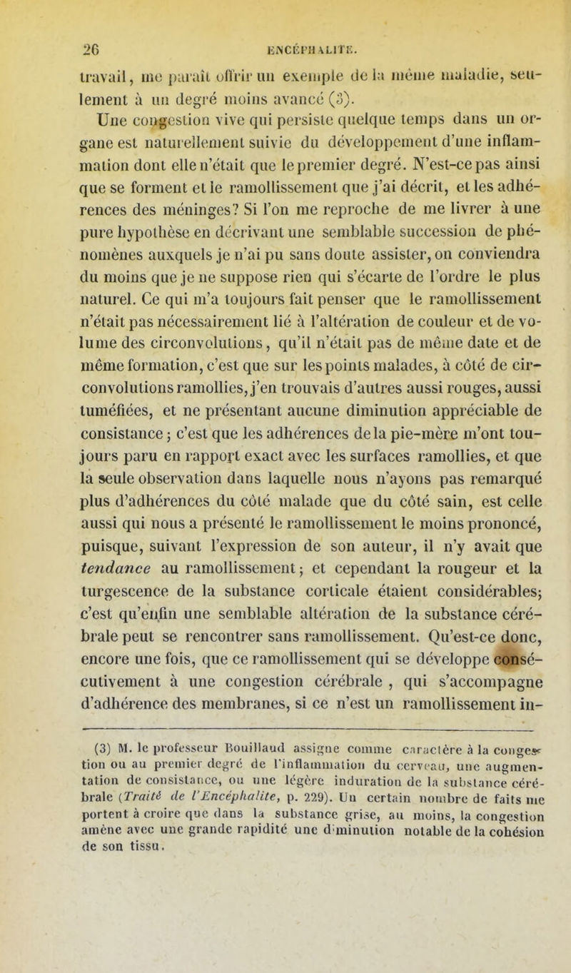 travail, ino paraît uffrir un exemple delà même maladie, seu- lement à un degi'é moins avance (3). Une congestion vive qui persiste quelque temps dans un or- gane est natui ellenient suivie du développement d'une inflam- mation dont elle n'était que le premier degré. N'est-ce pas ainsi que se forment et le ramollissement que j'ai décrit, et les adhé- rences des méninges? Si l'on me reproche de me livrer à une pure hypothèse en déci ivant une semblable succession de phé- nomènes auxquels je n'ai pu sans doute assister, on conviendra du moins que je ne suppose rien qui s'écarte de l'ordre le plus naturel. Ce qui m'a toujours fait penser que le ramollissement n'était pas nécessairement lié à l'altération de couleur et de vo- lume des circonvolutions, qu'il n'était pas de môme date et de même formation, c'est que sur les points malades, à côté de cir- convolutions ramollies, j'en trouvais d'autres aussi rouges, aussi tuméfiées, et ne présentant aucune diminution appréciable de consistance ; c'est que les adhérences delà pie-mère m'ont tou- jours paru en rapport exact avec les surfaces ramollies, et que la seule observation dans laquelle nous n'ayons pas remarqué plus d'adhérences du côté malade que du côté sain, est celle aussi qui nous a présenté le ramollissement le moins prononcé, puisque, suivant l'expression de son auteur, il n'y avait que tendance au ramollissement; et cependant la rougeur et la turgescence de la substance corticale étaient considérables; c'est qu'enfin une semblable altération de la substance céré- brale peut se rencontrer sans ramollissement. Qu'est-ce donc, encore une fois, que ce ramollissement qui se développe cdjDsé- cutivement à une congestion cérébrale , qui s'accompagne d'adhérence des membranes, si ce n'est un ramollissement in- (3) M. le professeur Bouillaud assigne comme c.irjiclère à la congesf tion ou au premier degré de rinflammatioii du cerveau, une augmen- tation de coiisislaiicc, ou une légère induration de la substance céré- brale (.Traité de l'Encéphalite, p. 229). Uu certain nombre de faits me portent à croire que dans la substance grise, au moins, la congestion amène avec une grande rapidité une d minulion notable de la cohésion de son tissu.