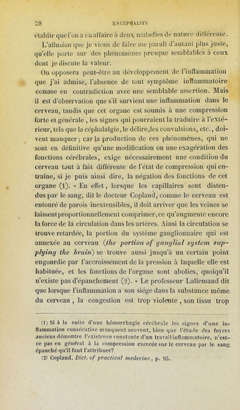 élablir qucl'un a euaffaire à deux iiialadiesde nadiro dilléreiiie. L'allusiun que je viens de faire nie paraîl d aulanl plus juste, qu'elle porte sur des pliénonièiics presque seniblables à ceux dont je discute la valeur. On opposera peut-être au développement de l'inflammation que j'ai admise, l'absence de tout symptôme inflammatoire comme en contradiction avec une semblable assertion. Mais il est d'observation que s il survient une inflammation dans le cerveau, tandis que cet organe est soumis à une compression forte et générale , les signes qui pourraient la traduire à l'exté- rieur, tels que la céphalalgie, le délire,les convulsions, etc., doi- vent manquer; caria production de ces phénomènes, qui ne sont en définitive qu'une modification ou une exagération des fonctions cérébrales, exige nécessairement une condition du cerveau tout à fait différente de l'état de compression qui en- traîne, si je puis ainsi dire, la négation des fonctions de cet organe (1). « En effet, lorsque les capillaires sont disten- dus par le sang, dit le docteur Copland, comme le cerveau est entouré de parois inextensibles, il doit arriver que les veines se laissent proportionnellement comprimer, ce qu'augmente encore la force de la circulation dans les artères. Ainsi la circulation se trouve retardée, la portion du système ganglionnaire qui est annexée au cerveau (the portion of ganglial systefn sup- plying the brain) se trouve aussi jusqu'à un certain point engourdie par l'accroissement de la pression à laquelle elle est habituée, et les fonctions de l'organe sont abolies, quoiqu'il n'existe pas d'épanchement (2). » Le professeur Lallemand dit que lorsque l'inflammation a son siège dans la substance même du cerveau , la congestion est trop violente , son tissu trop (1) Si à la suite d'une liémorrbagie cérébrale les signes d'une in- flammation consécutive manquent souvent, bien que l'étude des fojers anciens démontre l'existence constante d'un travail inflammatoire, n'est- ce pas en général à la compression exercée sur le cerveau par le sang épanché qu'il faut l'attribuer? (2) Copland. Dict. of practical médecine, p. i)3.