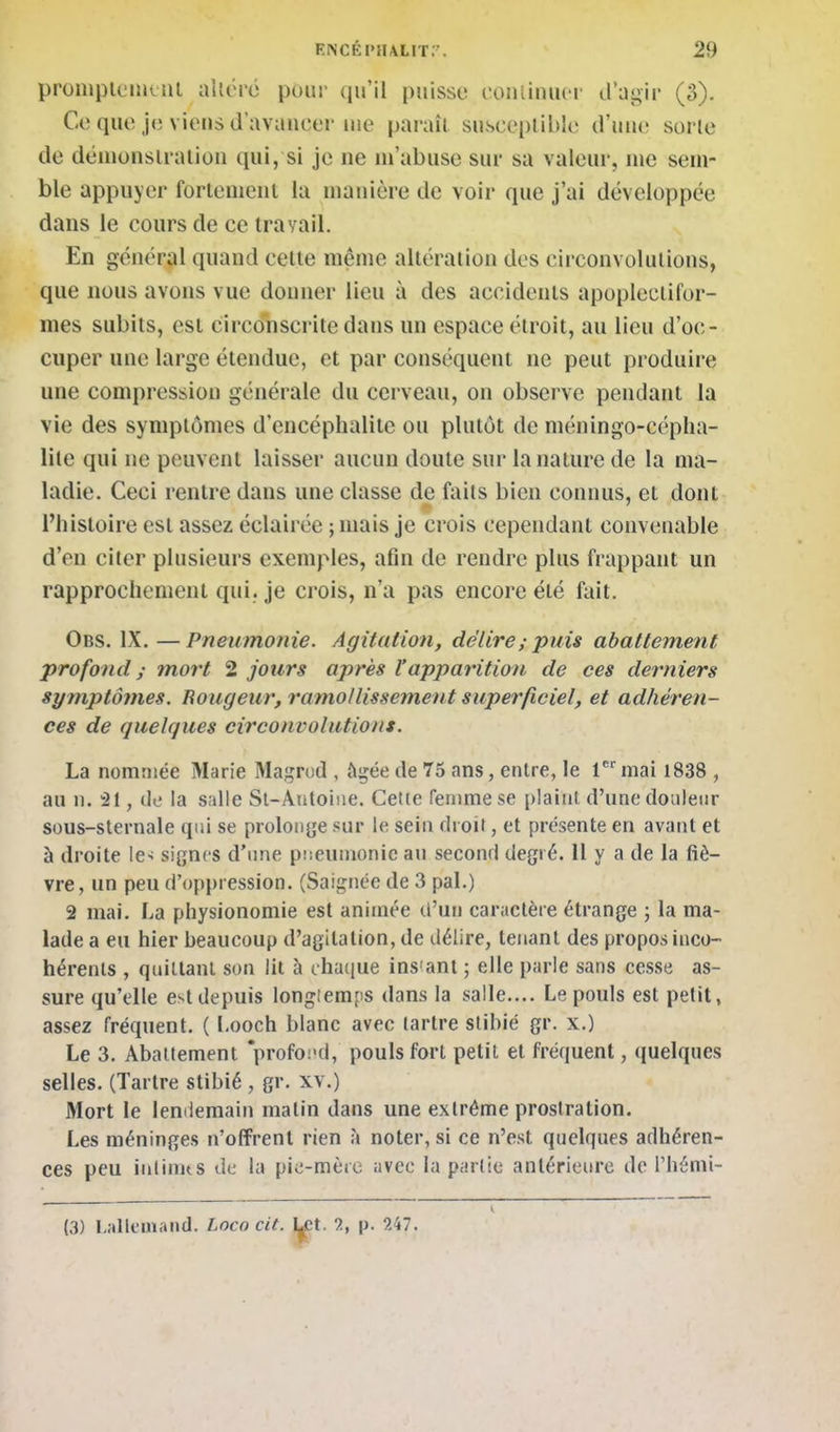 proinplcintiil altéré pour qu'il puisse conlinucr d'ugir (3). Ce que je viens d'avaueer me paraît susceptible d'iuie sorte de démonstration qui, si je ne m'abuse sur sa valeur, me sem- ble appuyer fortement la manière de voir que j'ai développée dans le cours de ce travail. En général quand cette même altération des circonvolutions, que nous avons vue donner lieu à des accidents apopleclifor- mes subits, est circonscrite dans un espace étroit, au lieu d'oc- cuper une large étendue, et par conséquent ne peut produire une compression générale du cerveau, on observe pendant la vie des symptômes d'encéphalite ou plutôt de méningo-cépha- lite qui ne peuvent laisser aucun doute sur la nature de la ma- ladie. Ceci rentre dans une classe de faits bien connus, et dont l'histoire est assez éclairée ; mais je crois cependant convenable d'en citer plusieurs exemples, afin de rendre plus frappant un rapprochement qui. je crois, n'a pas encore été fait. Obs. IX. —Pneumonie. Agitation, délire ; puis abattement profond ; mort 2 jours après l'apparition de ces derniers symptômes. Rougeur, ramo/lissement superficiel, et adhéren- ces de quelques circonvolutions. La nommée Marie Magrod , ftgée de 75 ans, entre, le 1 mai 1838 , au n. 21, tle la salle Sl-Antoiiie. Cette femme se plaint d'une douleur sous-sternale qui se proloiijje sur le sein droit, et présente en avant et à droite le-; signes d'une piieumonic an second degré. Il y a de la fiè- vre, un peu d'oppression. (Saignée de 3 pal.) 2 mai. La physionomie est animée d'un caractère étrange ; la ma- lade a eu hier beaucoup d'agitation, de délire, tenant des propos inco- hérents , quittant son lit à chaque ins'ant ; elle parle sans cesse as- sure qu'elle est depuis longtemps dans la salle.... Le pouls est petit, assez fréquent. ( Looch blanc avec tartre slibié gr. x.) Le 3. Abattement *profoi<d, pouls fort petit et fréquent, quelques selles. (Tartre stibié , gr. xv.) Mort le lendemain malin dans une extrême prostration. Les méninges n'offrent rien \ noter, si ce n'est quelques adhéren- ces peu inlinus de la pie-mère avec la partie antérieure de l'hénii- (3) Lallemand. Loco cit. I^ct. 2, |>. 247.