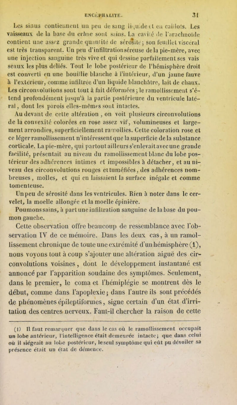 Les sinus conticun(;ul un jieu de sang li quide a eu caiiloîs. Les vaisseaux de la base du crâne sont sains. La cavlié de l'iuachnoïde contient une assfz grande qu intité de sérdiilc; son fendlel viscéral est très transparent. Un peu d'iniiltrationséreuse delà pie-mère, avec une injection sanguine très vive et qui dessine parfailement ses vais seaux les plus déliés. Tout le lobe postérieur de l'hémisphère droit est converti en une bouillie blanche à l'intérieur, d'un jaune fauve à l'extérieur, comme infiltrée d'un liquide blanchâtre, lait de chaux. Les circonvolutions sont tout à fait déforiuées ; le ramollissement s'é- tend profondément jusqu'à la partie postérieure du ventricule laté- ral , dont les j)arois elles-mémf s sont intactes. Au devant de cette altération , on voit plusieurs circonvolutions de la convexité colorées en rose assez vif, volumineuses et large- ment arrondies, superficiellement ra nollics. Cette coloration rose et ce léger ramollissement n'intéressent que la superficie delà substance corticale. La pie-mère, qui partout ailleurss'enlevaitavecune grande facilité, présentait au niveau du ramollissement blanc du lobe pos- térieur des adhérences intimes et impossibles à détacher, et au ni- veau des circonvolutions rouges et tuméfiées, des adhérences nom- breuses , molles, et qui en laissaient la surface inégale et comme tomenteuse. Un peu de sérosité dans les ventricules. Rien à noter dans le cer- velet, la moelle allongée et la moelle épinière. Poumons sains, à part une infiltration sanguine de la base du pou- mon gauche. Cette observation offre beaucoup de ressemblance avec l'ob- servation IV de ce mémoire. Dans les deux cas, à un ramol- lissement chronique de toute une extrémité d'un hémisphère (1), nous voyons tout à coup s'ajouter une altération aiguë des cir- convolutions voisines, dont le développement instantané est annoncé par l'apparition soudaine des symptômes. Seulement, dans le premier, le coma et l'hémiplégie se montrent dès le début, comme dans l'apoplexie; dans l'autre ils sont précédés de phénomènes épileptiformes, signe certain d'un état d'irri- tation des centres nerveux. Faut-il chercher la raison de cette (1) Il faut rcriiar(|iier que dans le cas où le ramollissement, occupait un lobe antérieur, l intelligence était demeurée intacte; que dans celui où il siégeait au lolje postérieur, lescul symptôme qui eût pu dévoiler sa présence était un état de démence.