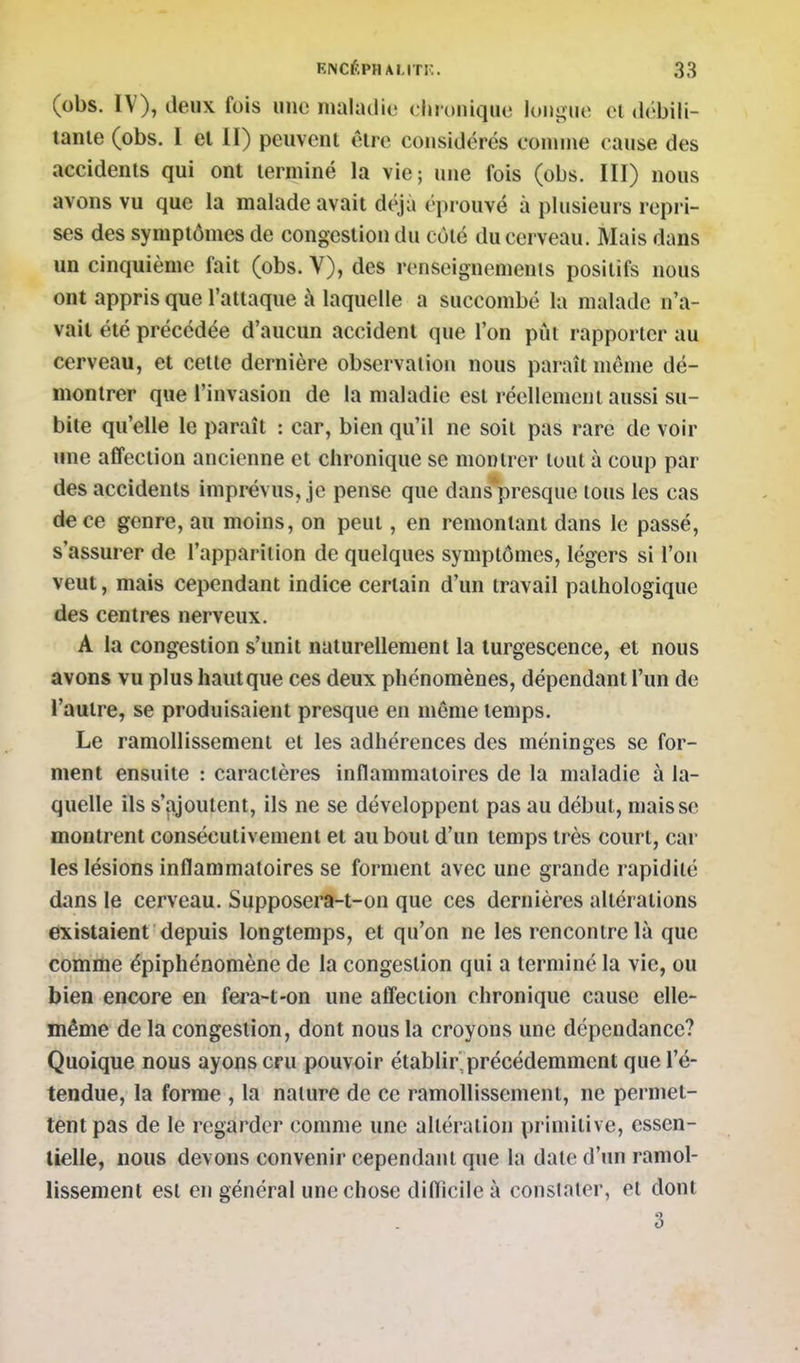 (obs. IV), deux fois une maladie chronique longue cl débili- tante (obs. I et II) peuvent être considérés connue cause des accidents qui ont terminé la vie; une fois (obs. III) nous avons vu que la malade avait déjà éprouvé à plusieurs repri- ses des symptômes de congestion du côté du cerveau. Mais dans un cinquième fait (obs. V), des renseignemenls positifs nous ont appris que l'attaque à laquelle a succombé la malade n'a- vait été précédée d'aucun accident que l'on pût rapporter au cerveau, et cette dernière observation nous paraît même dé- montrer que l'invasion de la maladie est réellement aussi su- bite qu'elle le paraît : car, bien qu'il ne soit pas rare de voir une affection ancienne et chronique se montrer tout à coup par des accidents imprévus, je pense que dans*presque lous les cas de ce genre, au moins, on peut, en remontant dans le passé, s'assurer de l'apparition de quelques symptômes, légers si l'on veut, mais cependant indice certain d'un travail pathologique des centres nerveux. A la congestion s'imil naturellement la turgescence, et nous avons vu plus hautque ces deux phénomènes, dépendant l'un de l'autre, se produisaient presque en même temps. Le ramollissement et les adhérences des méninges se for- ment ensuite : caractères inflammatoires de la maladie à la- quelle ils s'ajoutent, ils ne se développent pas au début, mais se montrent consécutivement et au bout d'un temps très court, car les lésions inflammatoires se forment avec une grande rapidité dans le cerveau. Supposera-t-on que ces dernières altérations existaient depuis longtemps, et qu'on ne les rencontre là que comme épiphénomène de la congestion qui a terminé la vie, ou bien encore en fera-t-on une alTeclion chronique cause elle- même de la congestion, dont nous la croyons une dépendance? Quoique nous ayons cru pouvoir établir'précédemment que l'é- tendue, la forme , la nalure de ce ramollissement, ne permet- tent pas de le regarder comme une altération primitive, essen- tielle, nous devons convenir cependant que la date d'im ramol- lissement est en général une chose diflicile à constater, et dont 3