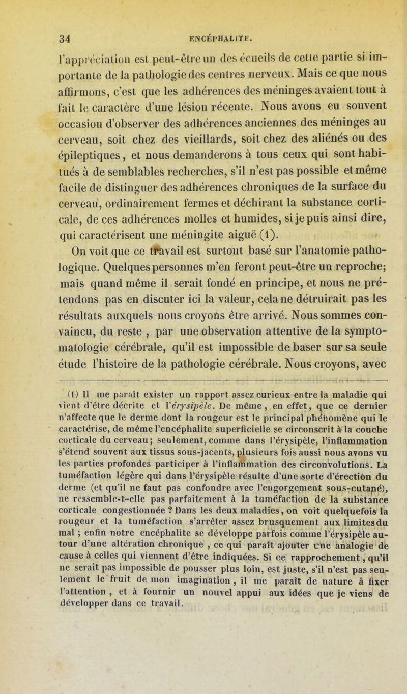 l'approcialioii esl pcnt-êlre un des vcue'ih de celle parlie si iiii- portanle de la pathologie des centres nerveux. Mais ce que nous affirmons, c'est que les adhérences des méninges avaient tout à fait le caractère d'une lésion récente. Nous avons eu souvent occasion d'observer des adhérences anciennes des méninges au cerveau, soit chez des vieillards, soit chez des aliénés ou des épileptiques, et nous demanderons à tous ceux qui sont habi- tués à de semblables recherches, s'il n'est pas possible et même facile de distinguer des adhérences chroniques de la surface du cerveau, ordinairement fermes et déchirant la substance corti- cale, de ces adhérences molles et humides, si je puis ainsi dire, qui caractérisent une méningite aiguë (1). * On voit que ce tfavail est surtout basé sur l'anaiomie patho- logique. Quelques personnes m'en feront peut-être un reproche; mais quand même il serait fondé en principe, et nous ne pré- tendons pas en discuter ici la valeur, cela ne détruirait pas les résultats auxquels nous croyons être arrivé. Nous sommes con- vaincu, du reste , par une observation attentive de la sympto- matoiogie cérébrale, qu'il est impossible de baser sur sa seule étude l'histoire de la pathologie cérébrale. Nous croyons, avec (!) Il me paraît exister un rapport assez curieux entre la maladie qui vient d'être décrite et Yérysipcle. De même, en effet, que ce dernier n'affecte que le derme dont la rougeur est le principal phénomène qui le caractérise, de même l'encéphalite superficielle se circonscrit à la couche corticale du cerveau; seulement, comme dans l'érysipèle, l'inflammation s'étend souvent aux tissus sous-jacents, plusieurs fois aussi nous avons vu les parties profondes participer à l'inflammation des circonvolutions. La tuméfaction légère qui dans l'érysipèle résulte d'une sorte d'érectiôn du derme (et qu'il ne faut pas confondre avec l'engorgement sous-cutapé), ne rossemble-t-elle pas parfaitement à la tuméfaction de la substance corticale congestionnée ? Dans les deux maladies, on voit quelquefois la rougeur et la tuméfaction s'arrêter assez brusquement aux limitesdu mal ; enfin notre encéphalite se développe parfois comme l'érysipèle au- tour d'une altér ation chronique , ce qui paraît ajouter cne analogie de cause à celles qui viennent d'être indiquées. Si ce rapprochement, qu'il ne serait pas impossible de pousser plus loin, est juste, s'il n'est pas seu- lement le fruit de mon imagination, il me paraît de nature à fixer l'attention , et à fournir un nouvel appui aux idées que je viens de développer dans ce travail.