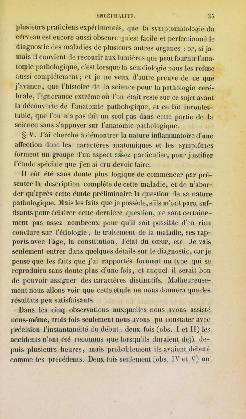 ENCÉI'H ai lT. ' 3:, plusieurs praticiens expérimentés, que la syniptoniatologie du cerveau est encore aussi obscure qu'est facile et perfeciionué le diagnostic des maladies de plusieur s autres organes : or, si ja- mais il convient de recourir aux lumières que peut fournir l'ana- tomie pathologique, c'est lorsque la scniéiologie nous les refuse aussi complètement ; et je ne veux d'autre preuve de ce que j'avance, que l'histoire de la science pour la pathologie céré- brale, l'ignorance extrême où l'on éiait resté sur ce sujet avant la découverte de l'anatomie pathologique, et ce fiiit incontes- table, que l'on n'a pas fait un seul pas dans cette partie de la science sans s'appuyer sur l'anatomie pathologique, § V. J'ai cherché à démontrer la nature inflammatoire d'une affection dont les caractères anatomiques et les symptômes forment un groupe d'un aspect assez particulier, pour justifier l'élude spéciale que j'en ai cru devoir faire. Il eût été sans doute plus logique de commencer par pré- senter la description complète de cette maladie, et de n'abor- der qu'après celte étude préliminaire la question de sa nature pathologique. Mais les faits que je possède, s'ils m'ont paru suf- fisants pour éclairer cette dernière question, ne sont certaine- ment pas assez nombreux pour qu'il soit possible d'en rien conclure sur l'étiologie, le traitement de la maladie, ses rap- ports avec l'âge, la constitution, l'état du cœur, etc. Je vais seulement entrer dans quelques détails sur le diagnostic, car je pense que les faits que j'ai rapportés forment un type qui se reproduira sans doute plus d'une fois, et auquel il serait bon de pouvoir assigner des caractères distinclifs. Malheureuse- ment nous allons voir que cette étude ne nous donnera que des résultvits peu satisfaisants. Dans les cinq observations auxquelles nous avons assisté nous-même, trois fois seulement nous avons pu constater avec précision l'instantanéité du début ; deux fois (obs. I et II) les accidents n'ont été reconnus que lorsqu'ils duraient déjà de- puis plusieurs heures, mais probablement ils avaient débuté