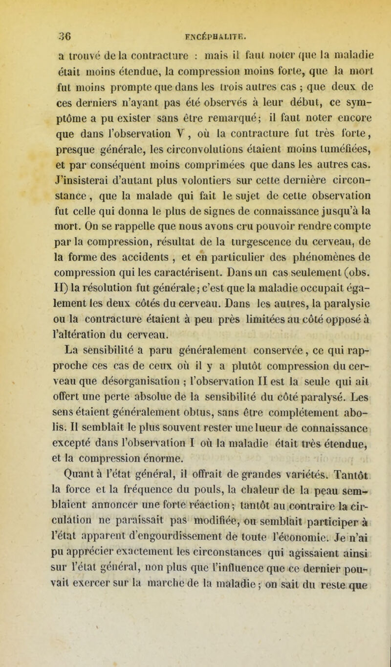 a trouvé delà contraciure : mais il faut iiolcr que la maladie était moins étendue, la compression moins forte, que la mort fut moins prompte que dans les trois autres cas ; que deux de ces derniers n'ayant pas été observés à leur début, ce sym- ptôme a pu exister sans être remarqué; il faut noter encore que dans l'observation V, où la contracture fut très forte, presque générale, les circonvolutions étaient moins tuméfiées, et par conséquent moins comprimées que dans les autres cas. J'insisterai d'autant plus volontiers sur cette dernière circon- stance , que la malade qui fait le sujet de cette observation fut celle qui donna le plus de signes de connaissance jusqu'à la mort. On se rappelle que nous avons cru pouvoir rendre compte par la compression, résultat de la turgescence du cerveau, de la forme des accidents , et en particulier des phénomènes de compression qui les caractérisent. Dans un cas seulement (obs. II) la résolution fut générale ; c'est que la maladie occupait éga- lement les deux côtés du cerveau. Dans les autres, la paralysie ou la contracture étaient à peu près limitées au côté opposé à l'altération du cerveau. La sensibilité a paru généralement conservée, ce qui rap- proche ces cas de ceux oii il y a plutôt compression du cer- veau que désorganisation ; l'observation II est la seule qui ail offert une perle absolue de la sensibiliié du côté paralysé. Les sens étaient généralement oblus, sans être complètement abo- lis. Il semblait le plus souvent rester une lueur de connaissance excepté dans l'observation I où la maladie était très étendue, et la compression énorme. Quanta l'état général, il offrait de grandes variétés. Tantôt la force et la fréquence du pouls, la chaleur de la peau sem- blaient annoncer une forte réaction; tantôt au contraire la cir- culation ne paraissait pas modifiée, ou semblait participera l'état apparent d'engourdissement de toute l'économie. Je n'ai pu apprécier exactement les circonstances qui agissaient ainsi sur l'état général, non plus que l'infiuence que ce dernier pou- vait exercer sur la marche de la maladie ; on sait du reste que