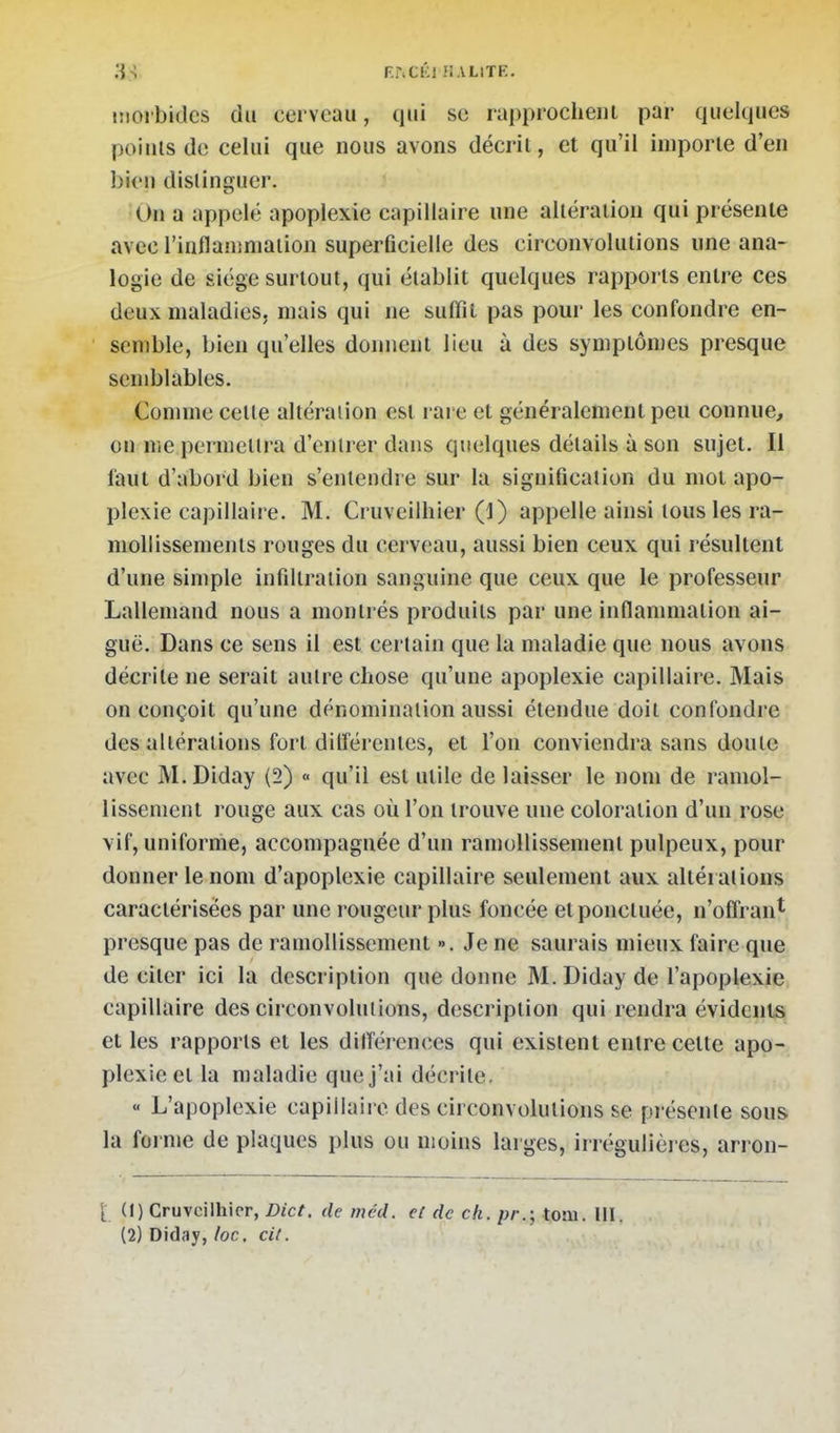 38- F.r.CKl î! ALITE. iiiolbidcs du cerveau, qui se ra|)procheiii par quelques points de celui que nous avons décrit, et qu'il importe d'en bien distinguer. On a appelé apoplexie capillaire une altération qui présente avec l'inflanmiaiion superficielle des circonvolutions une ana- logie de siège surtout, qui établit quelques rapports entre ces deux maladies, mais qui ne suffît pas pour les confondre en- semble, bien qu'elles donnent lieu à des symptômes presque semblables. Comme cette altération est rare et généralement peu connue, ou me permettra d'entrer dans quelques détails à son sujet. Il faut d'abord bien s'entendre sur la signification du mot apo- plexie capillaire. M. Cruveilhier (1) appelle ainsi tous les ra- mollissements rouges du cerveau, aussi bien ceux qui résultent d'une simple infiltration sanguine que ceux que le professeur Lallemand nous a montrés produits par une inflammation ai- guë. Dans ce sens il est cei lain que la maladie que nous avons décrite ne serait autre chose qu'une apoplexie capillaire. Mais on conçoit qu'une dénomination aussi étendue doit confondi e des altérations fort dillérenles, et l'on conviendra sans doute avec M.Diday (2) « qu'il est utile de laisser le nom de ramol- lissement rouge aux cas où l'on trouve une coloration d'un rose vif, uniforme, accompagnée d'un ramollissement pulpeux, pour donner le nom d'apoplexie capillaire seulement aux altérations caractérisées par une rougeur plus foncée et ponctuée, n'offrant presque pas de ramollissement ». Je ne saurais mieux faire que de citer ici la description que donne M. Diday de l'apoplexie capillaire des circonvolutions, description qui rendra évidents et les rapports et les différences qui existent entre cette apo- plexie et la maladie que j'ai décrite, « L'apoplexie capillaire des circonvolutions se pi ésenle sous la foj nie de plaques plus ou moins larges, irrégulières, arron- di (1) Cruvcilhicr, Dict. de méd. eC de ch. pr.', tom. III. (2) Diday, loc, cit.