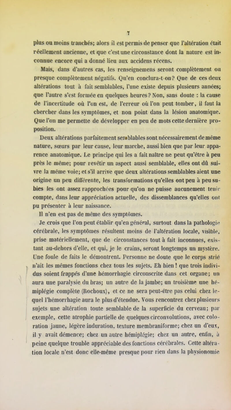 plus OU moins tranchés; alors il est permis de penser que Taltération était réellement ancienne, et que c'est une circonstance dont la nature est in- connue encore qui a donné lieu aux accidens récens. Mais, dans d'autres cas, les renseignemens seront complètement ou presque complètement négatifs. Qu'en conclura-t on? Que de ces deux altérations tout à fait semblables, l'une existe depuis plusieurs années; que l'autre s'est formée en quelques heures? Non, sans doute : la cause de l'incertitude où l'on est, de l'erreur où l'on peut tomber, il faut la chercher dans les symptômes, et non point dans la lésion anatomiquc. Que l'on me permette de développer en peu de mots celte dernière pro- position. Deux altérations parfaitement semblables sont nécessairement de même nature, sœurs par leur cause, leur marche, aussi bien que par leur appa- rence anatomique. Le principe qui les a fait naître ne peut qu'être à peu près le même; pour i evêtir un aspect aussi semblable, elles ont dû sui- vre la même voie; et s'il arrive que deux altérations semblables aient une origine un peu diflérente, les transformations qu'elles ont peu à peu su- bies les ont assez rapprochées pour qu'on ne puisse aucunement tenii- compte, dans leur appréciation actuelle, des dissemblances qu'elles ont pu présenter à leur naissance. II n'en est pas de même des symptômes. Je crois que l'on peut établir qu'en général, surtout dans la pathologit? cérébrale, les symptômes résultent moins de l'altération locale, visible, prise matériellement, que de circonstances tout à fait inconnues, exis- tant au-dehors d'elle, et qui, je le crains, seront longtemps un mystère. Une foule de faits le démontrent. Personne ne doute que le corps strié n'ait les mêmes fonctions chez tous les sujets. Eh bien ! que trois indivi- dus soient frappés d'une hémorrhagie circonscrite dans cet organe ; un aura une paralysie du bras; un autre de la jambe; un troisième une hé- miplégie complète (Rochoux), et ce ne sera peut-être pas celui chez le- quel l'hémorrhagie aura le plus d'étendue. Vous rencontrez chez plusieurs sujets une altération toute semblable de la superficie du cerveau; par exemple, cette atrophie partielle de quelques circonvolutions, avec colo- ration jaune, légère induration, texture membraniforme; chez un d'eux, il y avait démence; chez un autre hémiplégie; chez un autre, enfin, à peine quelque trouble appréciable des fonctions cérébrales. Cette altéi a- tion locale n'est donc elle-même presque pour rien dans la physionomie