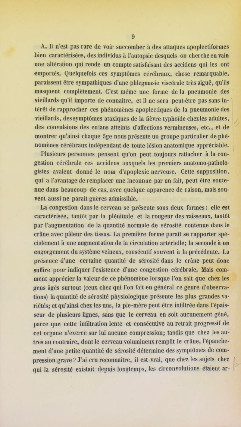 A. 11 n'est pas rare de voir succomber à des attaques apoplectiforines bien caractérisées, des individus à l'autopsie desquels on cherche en vaiH une altération qui rende un compte satisfaisant des accidcns qui les ont emportés. Quelquefois ces symptômes cérébraux, chose remarquable, paraissent être sympathiques d'une phlegmasie viscérale très aiguë, qu'ils masquent complètement. C'est même une forme de la pneumonie des vieillards qu'il importe de connaître, et il ne sera peut-être pas sans in- térêt de rapprocher ces phénomènes apoplectiques de la pneumonie des vieillards, des symptômes ataxiques de la fièvre typhoïde chez les adultes, des convulsions des enfans atteints d'affections vermineuses, etc., et de montrer qu'ainsi chaque âge nous présente un groupe particulier de phé- nomènes cérébraux indépendant de toute lésion anatomique appréciable. Plusieurs personnes pensent qu'on peut toujours rattacher à la con- gestion cérébrale ces accidens auxquels les premiers analomo-patholo- gistes avaient donné le nom d'apoplexie nerveuse. Cette supposition, qui'a l'avantage de remplacer une inconnue par un fait, peut être soute- nue dans beaucoup de cas, avec quelque apparence de raison, mais sou- vent aussi ne paraît guères admissible. La congestion dans le cerveau se présente sous deux formes : elle est caractérisée, tantôt par la plénitude et la rougeur des vaisseaux, tantôt par l'augmentation de la quantité normale de sérosité contenue dans le crâne avec pâleur des tissus. La première forme paraît se rapporter spé- cialement à une augmentation de la circulation artérielle; la seconde à un engorgement du système veineux, consécutif souvent à la précédente. La présence d'une certaine quantité de sérosité dans le crâne peut donc suffire pour indiquer l'existence d'une congestion cérébrale. Mais com- ment apprécier la valeur de ce phénomène lorsque l'on sait que chez les gens âgés surtout (ceux chez qui l'on fait en général ce genre d'observa- tions) la quantité de sérosité physiologique présente les plus grandes va- riétés; et qu'ainsi chez les uns, la pie-mère peut être infiltrée dans l'épais- seur de plusieurs lignes, sans que le cerveau en soit aucunement gêné, parce que cette infiltration lente et consécutive au retrait progressif de cet organe n'exerce sur lui aucune compression; tandis que chez les au- tres au contraire, dont le cerveau volumineux remplit le crâne, l'épanche- ment d'une petite quantité de sérosité détermine des symptômes de com- pression grave ? J'ai cru reconnaître, il est vrai, que chez les sujets chez • qui la sérosité existait depuis longtemps, les circonvolutions étaient ar-