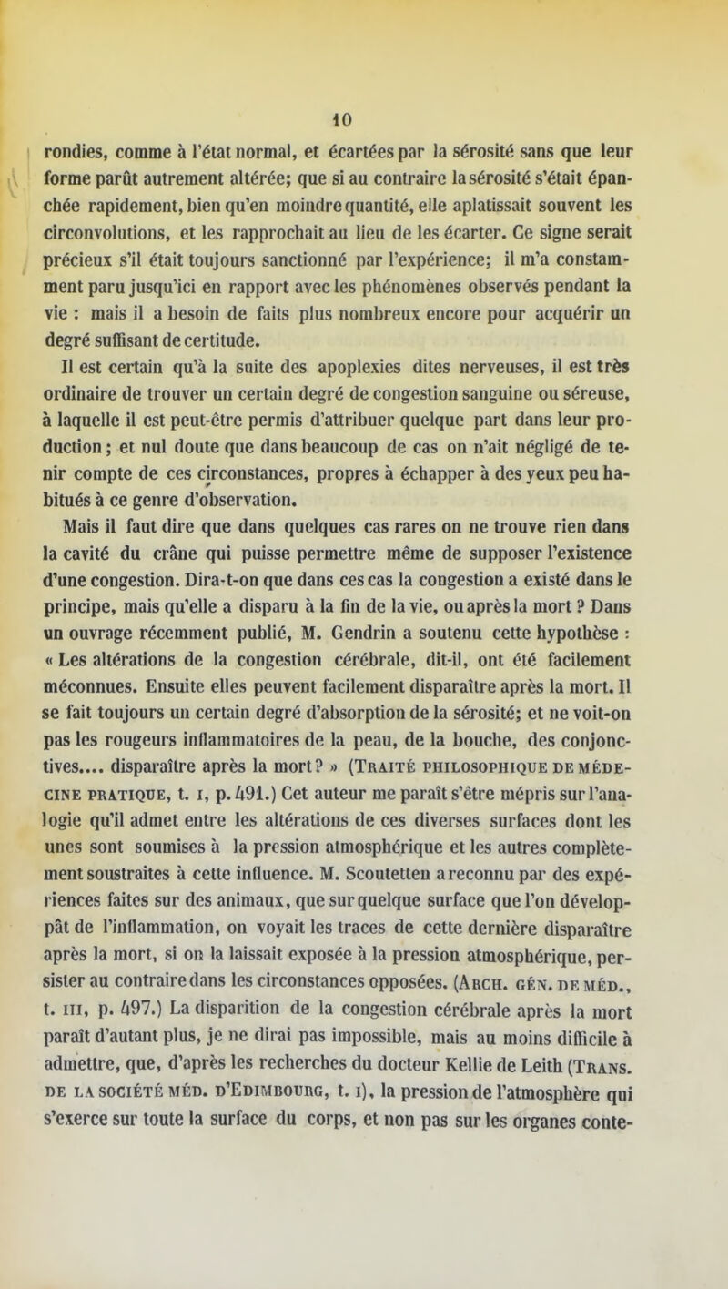 iO ! rondies, comme à l'état normal, et écartées par la sérosité sans que leur forme parût autrement altérée; que si au contraire la sérosité s'était épan- chée rapidement, bien qu'en moindre quantité, elle aplatissait souvent les circonvolutions, et les rapprochait au lieu de les écarter. Ce signe serait précieux s'il était toujours sanctionné par l'expérience; il m'a constam- ment paru jusqu'ici en rapport avec les phénomènes observés pendant la vie : mais il a besoin de faits plus nombreux encore pour acquérir an degré suffisant de certitude. Il est certain qu'à la suite des apoplexies dites nerveuses, il est très ordinaire de trouver un certain degré de congestion sanguine ou séreuse, à laquelle il est peut-être permis d'attribuer quelque part dans leur pro- duction ; et nul doute que dans beaucoup de cas on n'ait négligé de te- nir compte de ces circonstances, propres à échapper à des yeux peu ha- bitués à ce genre d'observation. Mais il faut dire que dans quelques cas rares on ne trouve rien dans la cavité du crâne qui puisse permettre même de supposer l'existence d'une congestion. Dira-t-on que dans ces cas la congestion a existé dans le principe, mais qu'elle a disparu à la fin de la vie, ou après la mort ? Dans un ouvrage récemment publié, M. Gendrin a soutenu cette hypothèse : « Les altérations de la congestion cérébrale, dit-il, ont été facilement méconnues. Ensuite elles peuvent facilement disparaître après la mort. Il se fait toujours un certain degré d'absorption de la sérosité; et ne voit-on pas les rougeurs inflammatoires de la peau, de la bouche, des conjonc- tives.... disparaître après la mort? » (Traité philosophique de méde- cine PRATIQUE, t. I, p./i91.) Cet auteur me paraît s'être mépris sur l'ana- logie qu'il admet entre les altérations de ces diverses surfaces dont les unes sont soumises à la pression atmosphérique et les autres complète- ment soustraites à cette influence. M. Scoutetten a reconnu par des expé- riences faites sur des animaux, que sur quelque surface que l'on dévelop- pât de l'inflammation, on voyait les traces de cette dernière disparaître après la mort, si on la laissait exposée à la pression atmosphérique, per- sister au contraire dans les circonstances opposées. (Arch. gén. de méd., t. III, p. ^97.) La disparition de la congestion cérébrale après la mort paraît d'autant plus, je ne dirai pas impossible, mais au moins diflicile à admettre, que, d'après les recherches du docteur Kellie de Leith (Trans. DE LA SOCIÉTÉ MÉD. d'Edimbourg, 1.1), la pression de l'atmosphèrc qui s'exerce sur toute la surface du corps, et non pas sur les organes conte-