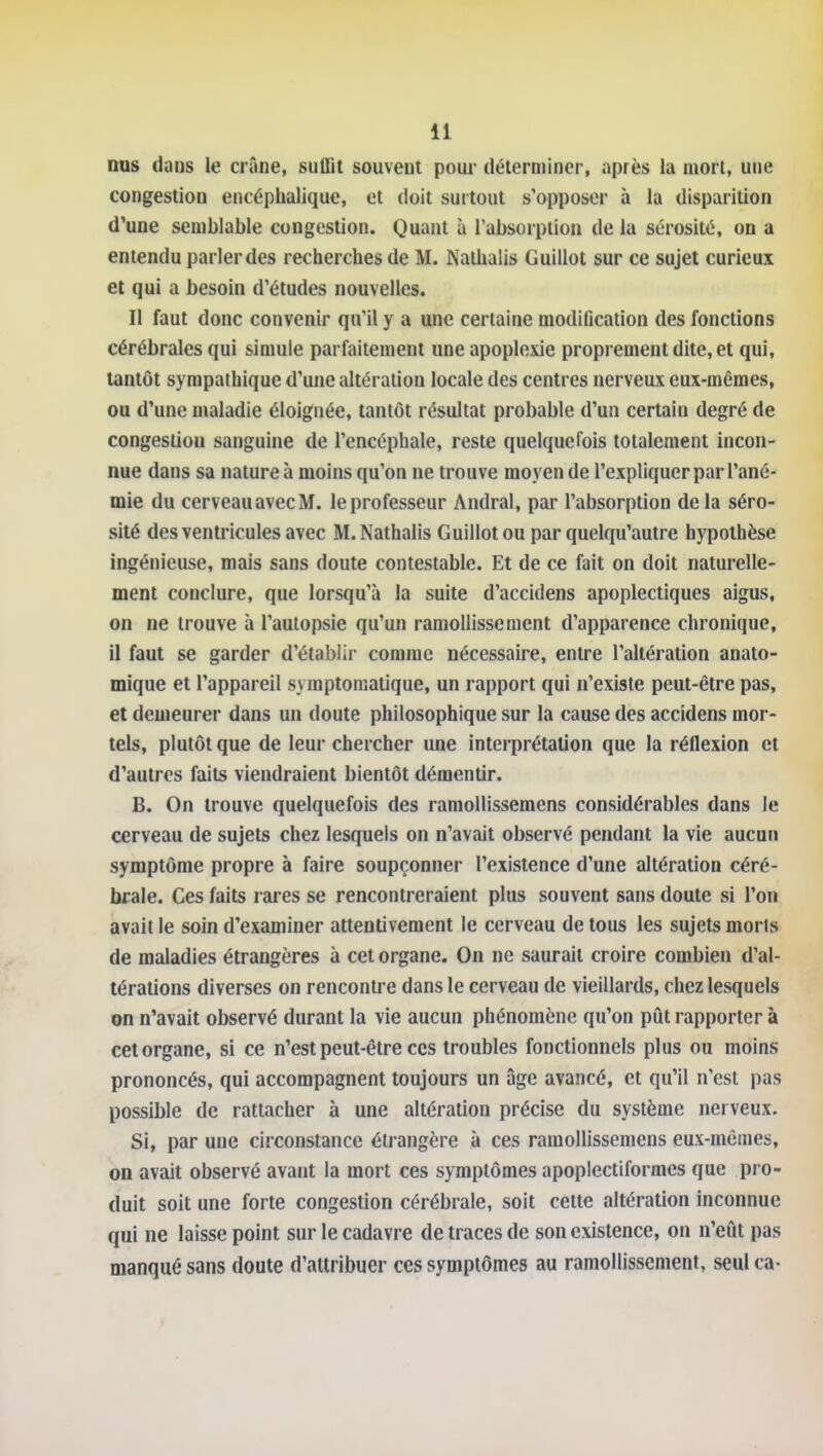 nos dans le crâne, suffit souvent pour déterminer, après la mort, une congestion encéphalique, et doit surtout s'opposer à la disparition d'une semblable congestion. Quant à l'absorption de la sérosité, on a entendu parler des recherches de M. Nalhalis Guillot sur ce sujet curieux et qui a besoin d'études nouvelles. Il faut donc convenir qu'il y a une certaine modification des fonctions cérébrales qui simule parfaitement une apoplexie proprement dite, et qui, tantôt sympathique d'une altération locale des centres nerveux eux-mêmes, ou d'une maladie éloignée, tantôt résultat probable d'un certain degré de congestion sanguine de l'encéphale, reste quelquefois totalement incon- nue dans sa nature à moins qu'on ne trouve moyen de l'expliquer par l'ané- mie du cerveau avec M. le professeur Andral, par l'absorption delà séro- sité des ventricules avec M.Nathalis Guillot ou par quelqu'autre hypothèse ingénieuse, mais sans doute contestable. Et de ce fait on doit naturelle- ment conclure, que lorsqu'à la suite d'accidens apoplectiques aigus, on ne trouve à l'autopsie qu'un ramollissement d'apparence chronique, il faut se garder d'établii- comme nécessaire, entre l'altération anato- mique et l'appareil syraptomatique, un rapport qui n'existe peut-être pas, et demeurer dans un doute philosophique sur la cause des accidens mor- tels, plutôt que de leur chercher une interprétation que la réflexion et d'autres faits viendraient bientôt démentir. B. On trouve quelquefois des ramollissemens considérables dans le cerveau de sujets chez lesquels on n'avait observé pendant la vie aucun symptôme propre à faire soupçonner l'existence d'une altération céré- brale. Ces faits rares se rencontreraient plus souvent sans doute si l'on avait le soin d'examiner attentivement le cerveau de tous les sujets morts de maladies étrangères à cet organe. On ne saurait croire combien d'al- térations diverses on rencontre dans le cerveau de vieillards, chez lesquels on n'avait observé durant la vie aucun phénomène qu'on pût rapporter à cet organe, si ce n'est peut-être ces troubles fonctionnels plus ou moins prononcés, qui accompagnent toujours un âge avancé, et qu'il n'est pas possible de rattacher à une altération précise du système nerveux. Si, par une circonstance éli angèrc à ces ramollissemens eux-mêmes, on avait observé avant la mort ces symptômes apoplectiformes que pro- duit soit une forte congestion cérébrale, soit cette altération inconnue qui ne laisse point sur le cadavre de traces de son existence, on n'eût pas manqué sans doute d'attribuer ces symptômes au ramollissement, seul ca-