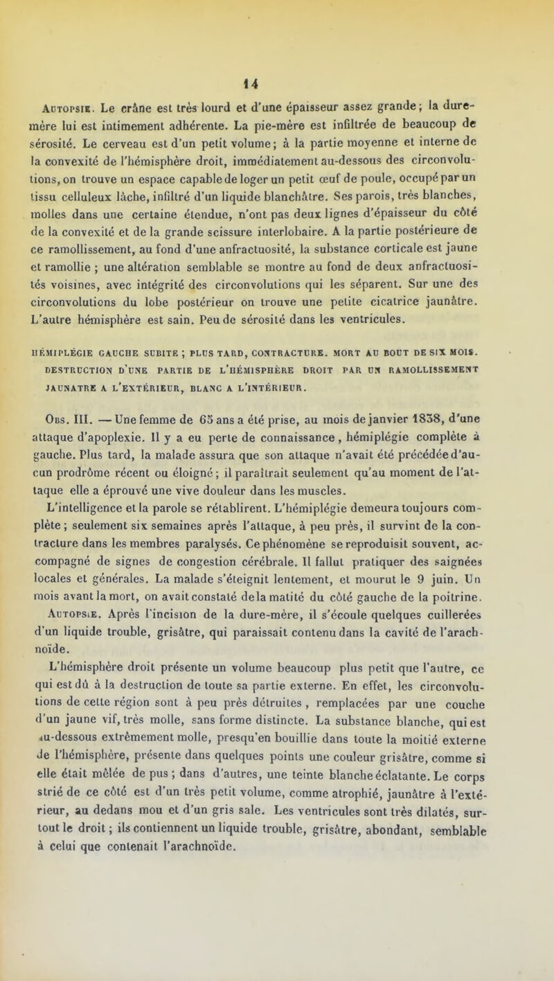 Adtopsik. Le crâne est très lourd et d'une épaisseur assez grande; la dure- mère lui est intimement adhérente. La pie-mère est inûllrée de beaucoup de sérosité. Le cerveau est d'un petit volume; à la partie moyenne et interne de la convexité de l'hémisphère droit, immédiatement au-dessous des circonvolu- tions, on trouve un espace capable de loger un petit œuf de poule, occupé par un lissu celluleux lâche, infiltré d'un liquide blanchâtre. Ses parois, très blanches, molles dans une certaine étendue, n'ont pas deui lignes d'épaisseur du côté de la convexité et de la grande scissure interlobaire. A la partie postérieure de ce ramollissement, au fond d'une anfractuosité, la substance corticale est jaune et ramollie ; une altération semblable se montre au fond de deux anfractuosi- lés voisines, avec intégrité des circonvolutions qui les séparent. Sur une des circonvolutions du lobe postérieur on trouve une petite cicatrice jaunâtre. L'autre hémisphère est sain. Peu de sérosité dans les ventricules. HÉMIPLÉGIE GAUCHE SUBITE; PLUS TAP.D, CONTRACTURE. MORT AU BOUT DE SIX MOIS. DESTRUCTION d'uNE PARTIE DE l'hÉMISPBÈRE DROIT PAR VU RAMOLLISSEMENT JAUNATRE A l'eXTÉRIEUR, BLANC A l'iNTÉRIEUR. Obs. III. —Une femme de 63 ans a été prise, au mois de janvier 1838, d'une attaque d'apoplexie. 11 y a eu perte de connaissance, hémiplégie complète à gauche. Plus tard, la malade assura que son attaque n'avait été précédée d'au- cun prodrôme récent ou éloigné; il paraîtrait seulement qu'au moment de l'at- taque elle a éprouvé une vive douleur dans les muscles. L'intelligence et la parole se rétablirent. L'hémiplégie demeura toujours com- plète ; seulement six semaines après l'attaque, à peu près, il survint de la con- tracture dans les membres paralysés. Ce phénomène se reproduisit souvent, ac- compagné de signes de congestion cérébrale. Il fallut pratiquer des saignées locales et générales. La malade s'éteignit lentement, et mourut le 9 juin. Un mois avant la mort, on avait constaté delamatité du côté gauche de la poitrine. Autopsie. Après l'incision de la dure-mère, il s'écoule quelques cuillerées d'un liquide trouble, grisâtre, qui paraissait contenu dans la cavité de l'arach- noïde. L'hémisphère droit présente un volume beaucoup plus petit que l'autre, ce qui est dû à la destruction de toute sa partie externe. En effet, les circonvolu- tions de cette région sont à peu près détruites , remplacées par une couche d'un jaune vif, très molle, sans forme distincte. La substance blanche, qui est lu-dcssous extrêmement molle, presqu'en bouillie dans toute la moitié externe Je l'hémisphère, présente dans quelques points une couleur grisâtre, comme si elle était mêlée de pus ; dans d'autres, une teinte blanche éclatante. Le corps strié de ce côté est d'un très petit volume, comme atrophié, jaunâtre à l'exté- rieur, au dedans mou et d'un gris sale. Les ventricules sont très dilatés, sur- tout le droit ; ils contiennent un liquide trouble, grisâtre, abondant, semblable à celui que contenait l'arachnoïde.