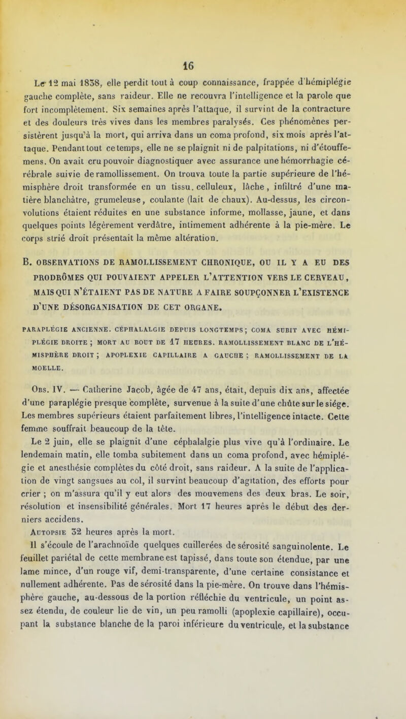 Le-12 mai 1838, elle perdit tout à coup connaissance, frappée d'hémiplégie gauche complète, sans raideur. Elle ne recouvra l'inleUigence et la parole que fort incomplètement. Six semaines après l'attaque, il survint de la contracture et des douleurs très vives dans les membres paralysés. Ces phénomènes per- sistèrent jusqu'à la mort, qui arriva dans un coma profond, six mois après l'at- taque. Pendant tout ce temps, elle ne se plaignit ni de palpitations, ni d'étouffe- mens. On avait cru pouvoir diagnostiquer avec assurance une hémorrhagie cé- rébrale suivie de ramollissement. On trouva toute la partie supérieure de l'hé- misphère droit transformée en un tissu, celluleux, lâche, infiltré d'une ma- tière blanchâtre, grumeleuse, coulante (lait de chaux). Au-dessus, les circon- volutions étaient réduites en une substance informe, mollasse, jaune, et dans quelques points légèrement verdâtre, intimement adhérente à la pie-mère. Le corps strié droit présentait la même altération. B. OBSERVATIONS DE RAMOLLISSEMENT CHRONIQUE, OU IL Y A EU DES PRODROMES QUI POUVAIENT APPELER L'ATTENTION VERS LE CERVEAU, MAIS QUI N'ÉTAIENT PAS DE NATURE A FAIRE SOUPÇONNER l'EXISTENCE d'une DÉSORGANISATION DE CET ORGANE. PARAPLÉGIE ANCIEN.NE. CÉPHALALGIE DEPUIS LONGTEMPS; COMA SDBIT AVEC HÉMI- PLÉGIE DROITE ; MORT AU BOUT DE 17 HEURES. RAMOLLISSEMENT BLANC DE l'hÉ- MISPDÈRE DROIT J APOPLEXIE CAPILLAIRE A GAUCHE ; RAMOLLISSEMENT DE LA MOELLE. Obs. IV. — Catherine Jacob, âgée de 47 ans, était, depuis dix ans, affectée d'une paraplégie presque complète, survenue à la suite d'une chûte sur le siège. Les membres supérieurs étaient parfaitement libres, l'intelligence intacte. Cette femme souffrait beaucoup de la tête. Le 2 juin, elle se plaignit d'une céphalalgie plus vive qu'à l'ordinaire. Le lendemain matin, elle tomba subitement dans un coma profond, avec hémiplé- gie et anesthésie complètes du côté droit, sans raideur. A la suite de l'applica- tion de vingt sangsues au col, il survint beaucoup d'agitation, des efforts pour crier ; on m'assura qu'il y eut alors des mouvemens des deux bras. Le soir, résolution et insensibilité générales. Mort 17 heures après le début des der- niers accidens. Autopsie 32 heures après la mort. 11 s'écoule de l'arachnoïde quelques cuillerées de sérosité sanguinolente. Le feuillet pariétal de cette membrane est tapissé, dans toute son étendue, par une lame mince, d'un rouge vif, demi-transparente, d'une certaine consistance et nullement adhérente. Pas de sérosité dans la pie-mère. On trouve dans l'hémis- phère gauche, au-dessous de la portion réfléchie du ventricule, un point as- sez étendu, de couleur lie de vin, un peu ramolli (apoplexie capillaire), occu- pant la substance blanche de la paroi inférieure du ventricule, et la substance