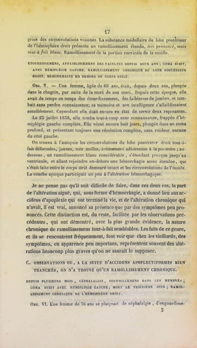 grise des circonvolutions voisines. La substance médullaire du lobe postérieur de l'hémisphère droii présente un ramollissement étendu, 0(\v prononcé, mais tout-à fait blanc. Ramollissement de la portion cervicale de la moelle. ÉTOURDISSEMKNS, AFFAIBLISSEMENT DES FACCLTÉS DEPUIS DEUX ANS ; COMA SUBIT, AVEC nÉMIPLÉGIE GAUCHE. RAMOLLISSEMENT CHRONIQUE DU LOBE POSTÉRIEUR DROIT. HÊMORRUAGIB EN DEHORS DO CORPS STRIÉ. Obs. V. ^ Une femme, âgée de 69 ans, était, depuis deu.v ans, plongée dans le chagrin, par suite de la mort de son mari. Depuis cette époque, elle avait de temps en temps des étourdissemens, des faiblesses de jambes, et tom- bait sans perdre connaissance; sa mémoire et son intelligence s'affaiblissaient sensiblement. Cependant elle était encore en état de servir deux reposantes. Le 23 juillet 1838, elle tomba tout-à-coup sans connaissance, frappée d'hé- miplégie gauche complète. Elle vécut encore huit jours, plongée dans un coma profond, et présentant toujours une résolution complète, sans raideur aucune du côté gauche. On trouva à l'autopsie les circonvolutions du lobe postérieur droit lout-à- fait déformées, jaunes, très molles, intimement adhérentes à la pie-mère; au- dessous , un ramollissement blanc considérable , s'étendant presque jusqu'au ventricule, et allant rejoindre en-dehors une hémorrhagie assez étendue, qui s'était faite entre le corps strié demeuré intact et les circonvolutions de Vinstila. La couche optique participait un peu à l'altération hémorrhagique. Je ne pense pas qu'il soit difficile de faire, dans ces deux cas, la part de l'altération aiguë, qui, sous forme d'hémorrhagie, a donné lieu auxac- cidens d'apoplexie qui ont terminé la vie, et de l'altération chronique qui n'avait, il est vrai, annoncé sa présence que par des symptômes peu pro- noncés. Cette distinction est, du reste, facilitée par les observations pré- cédentes, qui ont démontré, avec la plus giande évidence, la nature chronique de ramollissemens tout-à-fait semblables. Les faits de ce genre, et ils se rencontrent fréquemment, font voir que chez les vieillards, des symptômes, en apparence peu importans, représentent souvent des allé- rations beaucoup plus graves qu'on ne saurait le supposer. C. 0BSERVATI0\S OU, A LA SUITE d'ACCIDENS APOPLECTtFORMES BIEN TRANCHÉS, ON N'a TROUVÉ QU'UN RAMOLLISSEMENT CHRONIQUE. DEPUIS PLUSIEURS MOIS , CÉPHALALGIE , FOURMILLEMENS DANS LES MEMBRES ; COMA SUBIT AVEC HÉMIPLÉGIE GAUCHE; MORT LE TROisiÈME JOUR; RAMOL- LISSEMENT CHRONIQUE DE l'hÉMISPIIÈRE DROir. Obs. VI. Une femme de 76 ans se plaignait de céphalalgie , d'engourdisic- 2