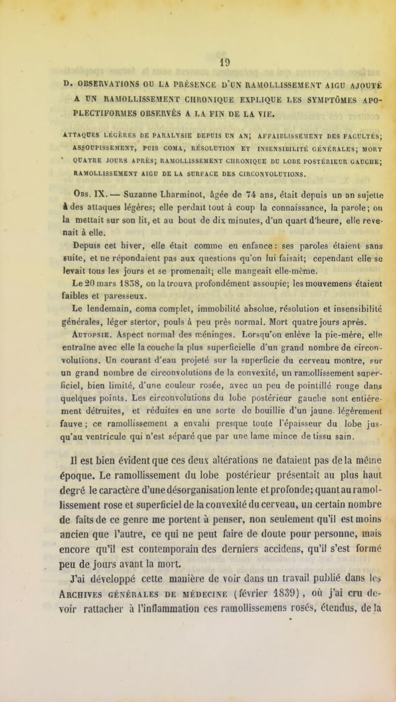 D. OBSERVATIONS OU LA PRÉSENCE d'UN RAMOLLISSEMENT AIGU AJOUTÉ A UN RAMOLLISSEMENT CHRONIQUE EXPLIQUE LES SYMPTÔMES APO- PLECTIFORMES OBSERVÉS A LA FIN DE LA VIE. ATTAQUES LÉGÈRES DE PARALYSIE DEPDIS DN AN; AFFAIBLISSEMENT DES FACULTÉS; ASSOUPISSEMENT, PUIS COMA, RÉSOLUTION ET INSENSIBILITÉ GÉNÉRALES; MORT ■ QUATRE JOURS APRÈS; RAMOLLISSEMENT CHRONIQUE DU LODE POSTÉRIEUR GAUCHE; RAMOLLISSEMENT AIGU DE LA SURFACE DES CIRCONVOLUTIONS, Ods. IX.— Suzanne Lharminot, âgée de 74 ans, était depuis un an sujette à des attaques légères; elle perdait tout à coup la connaissance, la parole; on la mettait sur son lit, et au bout de dix minutes, d'un quart d'heure, elle reve- nait à elle. Depuis cet hiver, elle était comme en enfance: ses paroles étaient sans suite, et ne répondaient pas aux questions qu'on lui faisait; cependant elle se levait tous les jours et se promenait; elle mangeait elle-même. Le 20 mars 1838, on la trouva profondément assoupie; lesmouvemens étaient faibles et paresseux. Le lendemain, coma complet, immobilité absolue, résolution et insensibilité générales, léger stertor, pouls à peu près normal. Mort quatre jours après. Autopsie. Aspect normal des méninges. Lorsqu'on enlève la pie-mère, elle entraîne avec elle la couche la plus superficielle d'un grand nombre de circon- volutions. Un courant d'eau projeté sur la superficie du cerveau montre, fut un grand nombre de circonvolutions de la convexité, un ramollissement super- ficiel, bien limité, d'une couleur rosée, avec un peu de pointillé rouge dans quelques points. Les circonvolutions du lobe postérieur gauche sont entière- ment détruites, et réduites en une sorte de bouillie d'un jaune légèrement fauve ; ce ramollissement a envahi presque toute l'épaisseur du lobe jus- qu'au ventricule qui n'est séparé que par une lame mince de tissu sain. Il est bien évident que ces deux altérations ne dataient pas de la même époque. Le ramollissement du lobe postérieur présentait au plus haut degré le caractère d'une désorganisation lente et profonde; quant au ramol- lissement rose et superficiel de la convexité du cerveau, un certain nombre de faits de ce genre me portent à penser, non seulement qu'il est moins ancien que l'autre, ce qui ne peut faire de doute pour personne, mais encore qu'il est contemporain des derniers accidens, qu'il s'est formé peu de jours avant la mort. J'ai développé cette manière de voir dans un travail publié dans les Archives générales de médecine (février 1839), où j'ai cru de- voir rattacher à l'inflammation ces ramoliisscmens rosés, étendus, de la