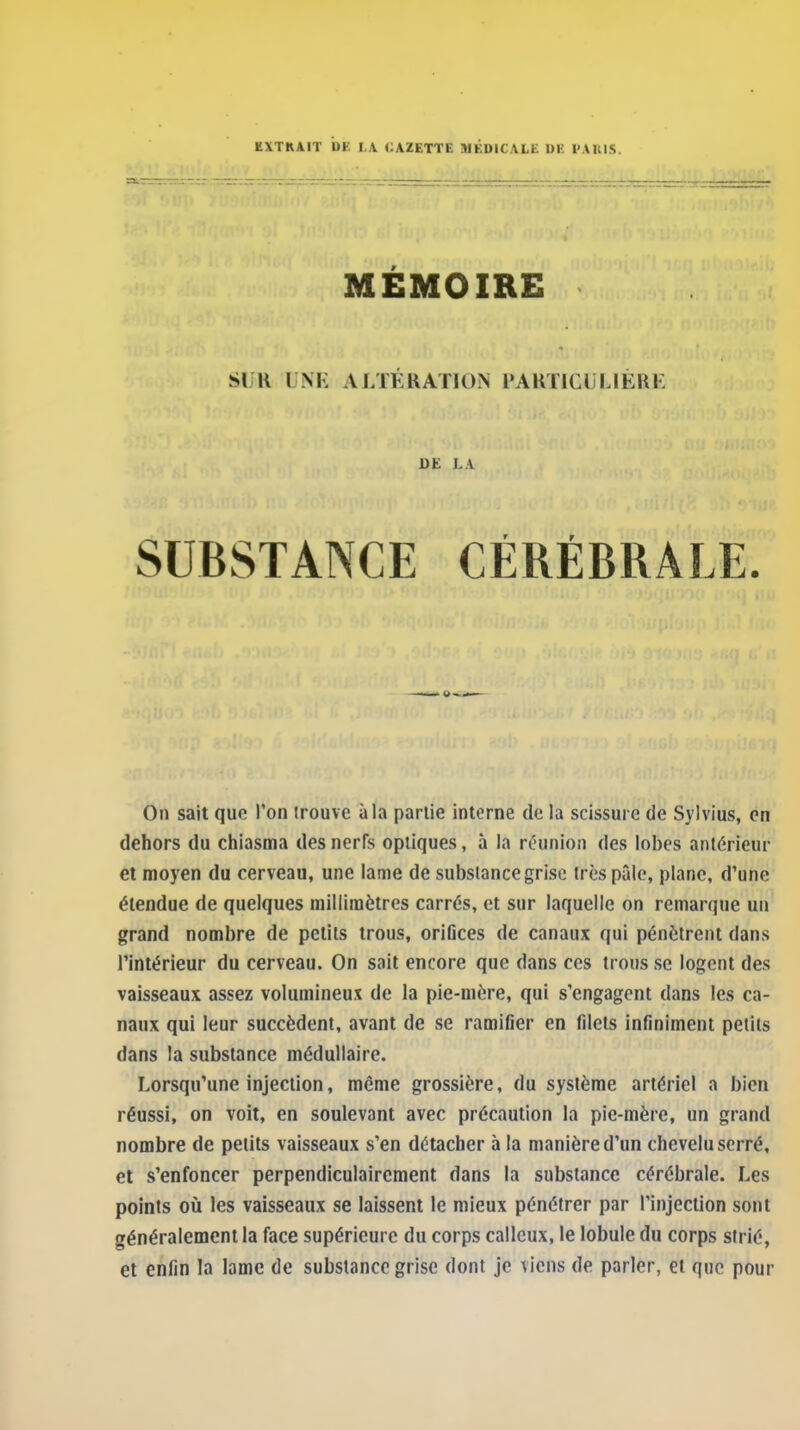 EXTRAIT DE I,A CAZETTE MÉDICALE DE PAKIS. MÉMOIRE SUR UNK ALTKKATION PAUTlCl lJÉRi: DE LA SUBSTANCE CÉRÉBRALE. On sait qufi l'on trouve à la partie interne de la scissure de Sylvius, en dehors du chiasma des nerfs optiques, à la réunion des lobes antérieur et moyen du cerveau, une lame de substance grise très pâle, plane, d'une étendue de quelques millimètres carrés, et sur laquelle on remarque un grand nombre de petits trous, oriflces de canaux qui pénètrent dans l'intérieur du cerveau. On sait encore que dans ces trous se logent des vaisseaux assez volumineux de la pie-mère, qui s'engagent dans les ca- naux qui leur succèdent, avant de se ramifier en filets infiniment petits dans la substance médullaire. Lorsqu'une injection, même grossière, du système artériel a bien réussi, on voit, en soulevant avec précaution la pic-mère, un grand nombre de petits vaisseaux s'en détacher à la manière d'un chevelu serré, et s'enfoncer perpendiculairement dans la substance cérébrale. Les points où les vaisseaux se laissent le mieux pénétrer par l'injection sont généralement la face supérieure du corps calleux, le lobule du corps strié, et enfin la lame de substance grise dont je viens de parler, et que pour