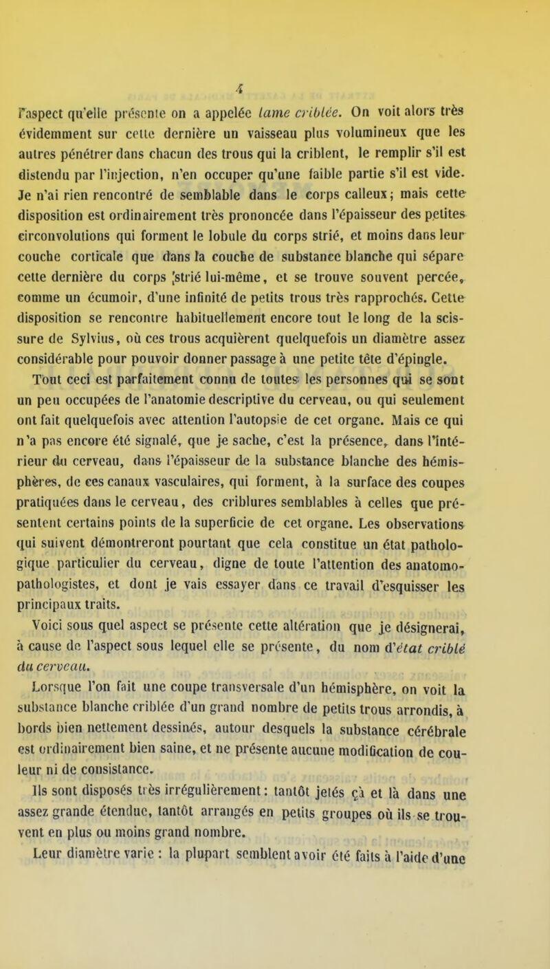 Taspect qu'elle pr<^spnie on a appelée lame criblée. On voit alors très évidemment sur celle dernière un vaisseau plus volumineux que les autres pénétrer dans chacun des trous qui la criblent, le remplir s'il est distendu par l'injection, n'en occuper qu'une faible partie s'il est vide. Je n'ai rien rencontré de semblable dans le corps calleux ; mais cette disposition est ordinairement très prononcée dans l'épaisseur des petites eirconvolulions qui forment le lobule du corps strié, et moins dans leur couche corlicale que dans fa couche de substance blanche qui sépare cette dernière du corps [strié lui-même, et se trouve souvent percée, comme un écumoir, d'une infinité de petits trous très rapprochés. Cette disposition se rencontre habituellement encore tout le long de la scis- sure de Sylvius, où ces trous acquièrent quelquefois un diamètre assez considérable pour pouvoir donner passage à une petite tête d'épingle. Tout ceci est parfaitement connu de toutes les personnes qiM se sont un peu occupées de l'anatomie descriptive du cerveau, ou qui seulement ont fait quelquefois avec attention l'autopsie de cet organe. Mais ce qui n'a piis encore été signalé, que je sache, c'est la présence, dans Tinté- rieur du cerveau, dans l'épaisseur de la substance blanche des hémis- phères, de ces canaux vasculaires, qui forment, à la surface des coupes pratiquées dans le cerveau, des criblures semblables à celles que pré- sentent certains points de la superficie de cet organe. Les observations qui suivent démontreront pourtant que cela constitue un état patholo- gique particulier du cerveau, digne de toute l'attention des anatorao- pathologistes, et dont je vais essayer dans ce travail d'esquisser les principaux traits. Voici sous quel aspect se présente cette altération que je désignerai, à cause de l'aspect sous lequel elle se présente, du nom û'état criblé du cerveau. Lorsque l'on fait une coupe transversale d'un hémisphère, on voit la substance blanche criblée d'un grand nombre de petits trous arrondis, à bords bien nettement dessinés, autour desquels la substance cérébrale est ordinairement bien saine, et ne présente aucune modification de cou- leur ni de consistance. Ils sont disposés très irrégulièrement : tantôt jeiés ça et là dans une assez grande étendue, tantôt arrangés en petits groupes où ils se trou- vent en plus ou moins grand nombre. Leur diamèire varie : la plupart semblent avoir été faits à l'aide d'uae