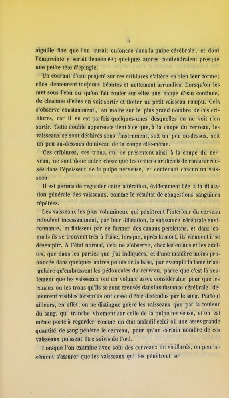 afiguille fine que l'on aurait enfoncée dans la pulpe cérébrale, et dont l'empreinte y serait demeurée ; quelques autres contiendraient presque une petite tête d'épingle. Un courant d'eau projeté sur ces criblures n'altère en rien leur forme; elles demeurent toujours béantes et nettement arrondies. Lorsqu'on les met sous l'eau ou qu'on fait couler sur elles une nappe d'eau continue, de chacune d'elles on voit sortir et flotter un petit vaisseau rompu. Cela s'observe constamment, au moins sur le plus grand nombre de ces cri- blures, car il en est parfois quelques-unes desquelles oti ne voit rien sortir. Cette double apparence tient à ce que, à la coupe du cerveau, les vaisseaux se sont déchirés sous l'instrument, soit un peu au-dessus, soit un peu au-dessous du niveau de la coupe elle-même. Ces criblures, ces trous, qui se présentent ainsi à la coupe du cer- veau, ne sont donc autre chose que les orifices artificiels de canaux creu- sés dans l'épaisseur de la pulpe nerveuse, et contenant chacun un vais- seau. Il est permis de regarder cette altération, évidemment liée à la dilata- tion générale des vaisseaux, comme le résultat de congestions satiguines répétées. Les vaisseaux les plus volumineux qui pénètrent l'intérieur du cerveau refoulent incessamment, par leur dilatation, la substance cérébrale envi- ronnante, et finissent par se former des canaux persistans, et dans les- quels ils se trouvent très à l'aise, lorsque, après la mort, ils viennent à se désemplir. A l'état normal, cela ne s'observe, chez les enfans et les adul- tes, que dans les parties que j'ai indiquées, et d'une manière moins pro- noncée dans quelques autres points de la base, par exemple la lame trian- gulaire qu'embrassent les pédoncules du cerveau, parce que c'est là seu- lement que les vaisseaux ont un volume assez considérable pour que les canaux ou les trous qu'ils se sont creusés dans la substance cérébrale, de- meurent visibles lorsqu'ils ont cessé d'être distendus par le sang. Partout ailleurs, en effet, on ne distingue guère les vaisseaux que par la couleur du sang, qui tranche vivement sur celle de la pulpe nerveuse, et on est même porté à regarder comme un état maladif celui où une assez grande quantité de sang pénètre le cerveau, pour qu'un certain nombre de ces vaisseaux puissent être suivis de l'œil. Lorsque l'on examine avec soin des cerveaux de vieillards, on peut ai- sément s'assurer que les vaisseaux qui les pénèirent so-