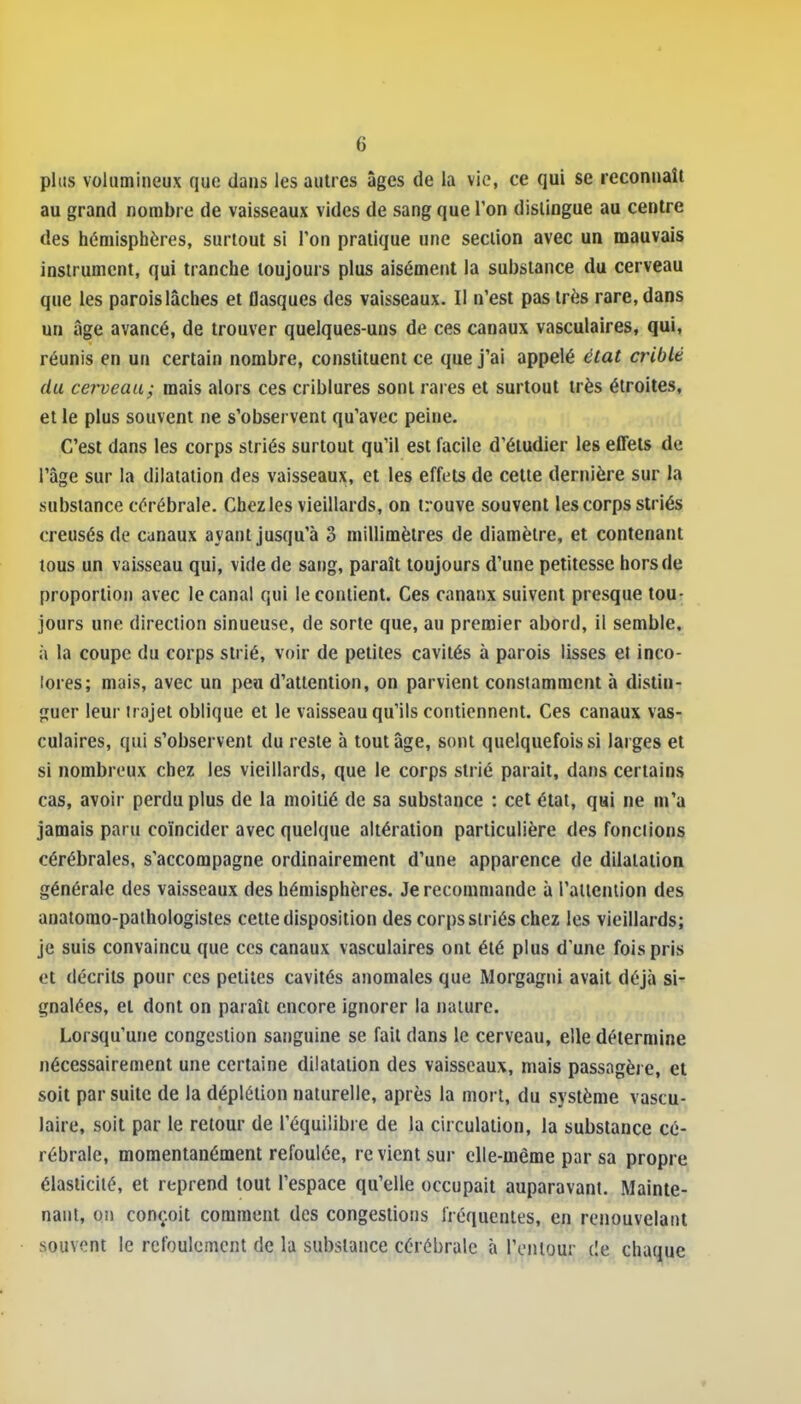 plus volumineux que dans les autres âges de la vie, ce qui se reconnaît au grand nombre de vaisseaux vides de sang que Ton dislingue au centre des hémisphères, surtout si Ton pratique une section avec un mauvais instrument, qui tranche toujours plus aisément la substance du cerveau que les parois lâches et flasques des vaisseaux. Il n'est pas très rare, dans un âge avancé, de trouver quelques-uns de ces canaux vasculaires, qui, réunis en un certain nombre, constituent ce que j'ai appelé état criblé du cerveau; mais alors ces criblures sont rares et surtout très étroites, et le plus souvent ne s'observent qu'avec peine. C'est dans les corps striés surtout qu'il est facile d'étudier les effets de l'âge sur la dilatation des vaisseaux, et les effets de cette dernière sur la substance cérébrale. Chez les vieillards, on trouve souvent les corps striés creusés de canaux ayant jusqu'à 3 millimètres de diamètre, et contenant tous un vaisseau qui, vide de sang, paraît toujours d'une petitesse hors de proportion avec le canal qui le contient. Ces canaux suivent presque tou- jours une direction sinueuse, de sorte que, au premier abord, il semble, à la coupe du corps strié, voir de petites cavités à parois lisses et inco- lores; mais, avec un peu d'attention, on parvient constamment à distin- guer leur trajet oblique et le vaisseau qu'ils contiennent. Ces canaux vas- culaires, qui s'observent du reste à tout âge, sont quelquefois si larges et si nombreux chez les vieillards, que le corps strié parait, dans certains cas, avoir perdu plus de la moitié de sa substance : cet état, qai ne m'a jamais paru coïncider avec quelque altération particulière des fonctions cérébrales, s'accompagne ordinairement d'une apparence de dilatation générale des vaisseaux des hémisphères. Je recommande à raiieniion des anatorao-pathologistes cette disposition des corps striés chez les vieillards; je suis convaincu que ces canaux vasculaires ont été plus d'une fois pris et décrits pour ces petites cavités anomales que Morgagni avait déjà si- gnalées, et dont on paraît encore ignorer la nature. Lorsqu'une congestion sanguine se fait dans le cerveau, elle détermine nécessairement une certaine dilatation des vaisseaux, mais passagère, et soit par suite de la déplélion naturelle, après la mort, du système vascu- laire, soit par le retour de l'équilibre de la circulation, la substance cé- rébrale, momentanément refoulée, revient sur elle-même par sa propre élasticité, et reprend tout l'espace qu'elle occupait auparavant. Mainte- nant, on conçoit comment des congestions fréquentes, en renouvelant souvent le refoulement de la substance cérébrale à l'eiUour de chaque
