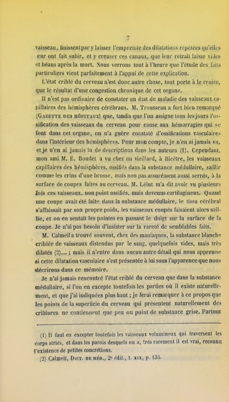 vaisseau, finissentpar y laisser rompieinlc des dilatalioiis répétées qu'elles eur ont fait subir, et y creuser ces canaux, que leur retrait laisse vides et béans après la mort. Nous verrons tout à l'heure que l'étude des laiis particuliers vient parfaitement à l'appui de celte explication. L'état criblé du cerveau n'est donc autre chose, tout porte à le croire, que le résultat d'une congestion chronique de cet organe. Il n'est pas ordinaire de constater un éiat de maladie des vaisseaux ca- pillaires des hémisphères cérébraux. M. Trousseau a fort bien remarqué (Gazette des iiôpitai'x) que, tandis que l'on assigne tous lesjours l'os- sification des vaisseaux du cerveau pour cause aux hémorragies qui se font dans cet organe, on n'a guère constaté d'ossifications vasculaire>; dans l'intérieur des hémisphères. Pour mon compte, je n'en ai jamais vu. et je n'en ai jamais lu de descriptions dans les auteurs (1). Cependant, mon ami M. E. Boudet a vu chez un vieillard, à Bicétre, les vaisseaux capillaires des hémisphères, ossifiés dans la substance médullaire, saillir comme les crins d'une brosse, mais non pas assurément aussi serrés, à la surface de coupes faites au cerveau. M. Lélut m'a dit avoir vu plusieurs fois ces vaisseaux, non point ossifiés, mais devenus cartilagineux. Quand une coupe avait été faite dans la substance médullaire, le tissu cérébral s'affaissait par son propre poids, les vaisseaux coupés faisaient alors sail- lie, et on en sentait les pointes en passant le doigt sur la surface de la coupe. Je n'ai pas besoin d'insister sur la rareté de semblables faits. M. Calmeila trouvé souvent, chez des maniaques, la substance blanche criblée de vaisseaux distendus par le sang, quelquefois vides, mais très dilatés (2)... ; mais il n'entre dans aucun autre détail qui nous apprenne «i cette dilatation vasculaire s'est présentée à lui sous l'apparence que nous décrirons dans ce mémoire. Je n'ai jamais rencontré l'état criblé du cerveau que dans la substance médullaire, si l'on en excepte toutefois les parties où il existe naturelle- ment, et que j'ai indiquées plus haut ; je ferai remarquer à ce propos que les points de la superficie du cerveau qui présentent naturellement des criblures ne coniieunont que peu ou point de substance grise. Partout (1) Il faut en excepter toutefois les vaisseaux volumineux qui traversent les corps striés, et dans les parois desquels on a, Irés rarement il est vrai, reconnu i'existence de petites concrétions.