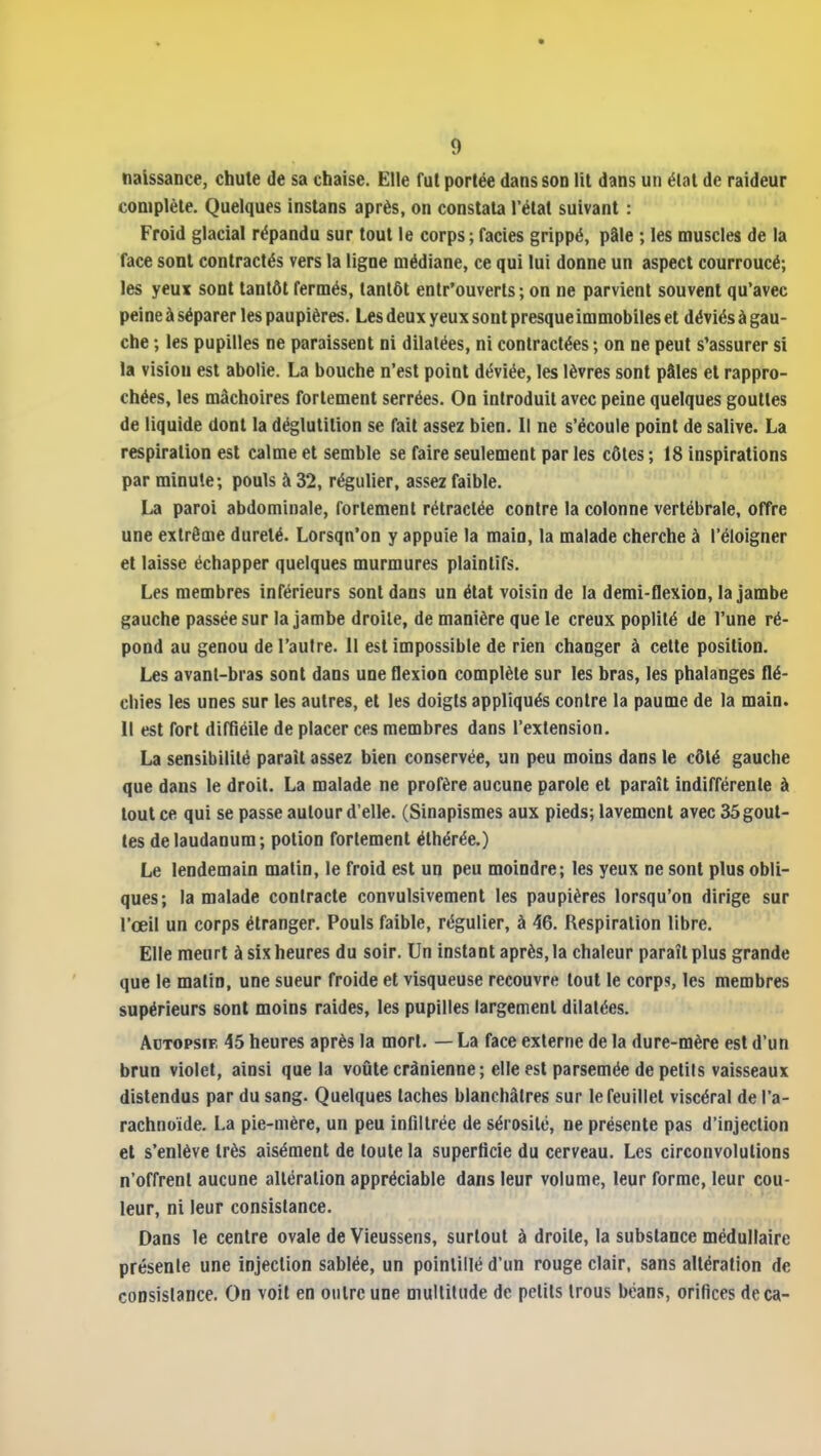 naissance, chute de sa chaise. Elle fut portée dans son lit dans un élat de raideur complète. Quelques instans après, on constata l'état suivant : Froid glacial répandu sur tout le corps; faciès grippé, pâle ; les muscles de la face sont contractés vers la ligne médiane, ce qui lui donne un aspect courroucé; les yeux sont tantôt fermés, tantôt entr'ouverts ; on ne parvient souvent qu'avec peine à séparer les paupières. Les deux yeux sont presque immobiles et déviés à gau- che ; les pupilles ne paraissent ni dilatées, ni contractées; on ne peut s'assurer si la vision est abolie. La bouche n'est point déviée, les lèvres sont pâles et rappro- chées, les mâchoires fortement serrées. On introduit avec peine quelques gouttes de liquide dont la déglutition se fait assez bien. Il ne s'écoule point de salive. La respiration est calme et semble se faire seulement par les côtes ; 18 inspirations par minute; pouls à 32, régulier, assez faible. La paroi abdominale, fortement rétractée contre la colonne vertébrale, offre une extrême dureté. Lorsqu'on y appuie la main, la malade cherche à l'éloigner et laisse échapper quelques murmures plaintifs. Les membres inférieurs sont dans un état voisin de la demi-flexion, la jambe gauche passée sur la jambe droite, de manière que le creux poplité de l'une ré- pond au genou de l'autre. Il est impossible de rien changer à celte position. Les avant-bras sont dans une flexion complète sur les bras, les phalanges flé- chies les unes sur les autres, et les doigts appliqués contre la paume de la main. Il est fort diffiéile de placer ces membres dans l'extension. La sensibilité parait assez bien conservée, un peu moins dans le côté gauche que dans le droit. La malade ne profère aucune parole et parait indifférente à tout ce qui se passe autour d'elle. (Sinapismes aux pieds; lavement avec 35 gout- tes de laudanum; potion fortement éthérée.) Le lendemain matin, le froid est un peu moindre; les yeux ne sont plus obli- ques; la malade contracte convulsivement les paupières lorsqu'on dirige sur l'œil un corps étranger. Pouls faible, régulier, à 46. Respiration libre. Elle meurt à six heures du soir. Un instant après, la chaleur paraît plus grande que le matin, une sueur froide et visqueuse recouvre tout le corps, les membres supérieurs sont moins raides, les pupilles largement dilatées. AcTOPsiF, 45 heures après la mort. — La face externe de la dure-mère est d'un brun violet, ainsi que la voûte crânienne; elle est parsemée de petits vaisseaux distendus par du sang. Quelques taches blanchâtres sur le feuillet viscéral de l'a- rachnoïde. La pie-mère, un peu infiltrée de sérosité, ne présente pas d'injection et s'enlève très aisément de toute la superficie du cerveau. Les circonvolutions n'offrent aucune altération appréciable dans leur volume, leur forme, leur cou- leur, ni leur consistance. Dans le centre ovale de Vieussens, surtout à droite, la substance médullaire présente une injection sablée, un pointillé d'un rouge clair, sans altération de coDsislance. On voit en outre une multitude de petits trous béans, orifices deca-