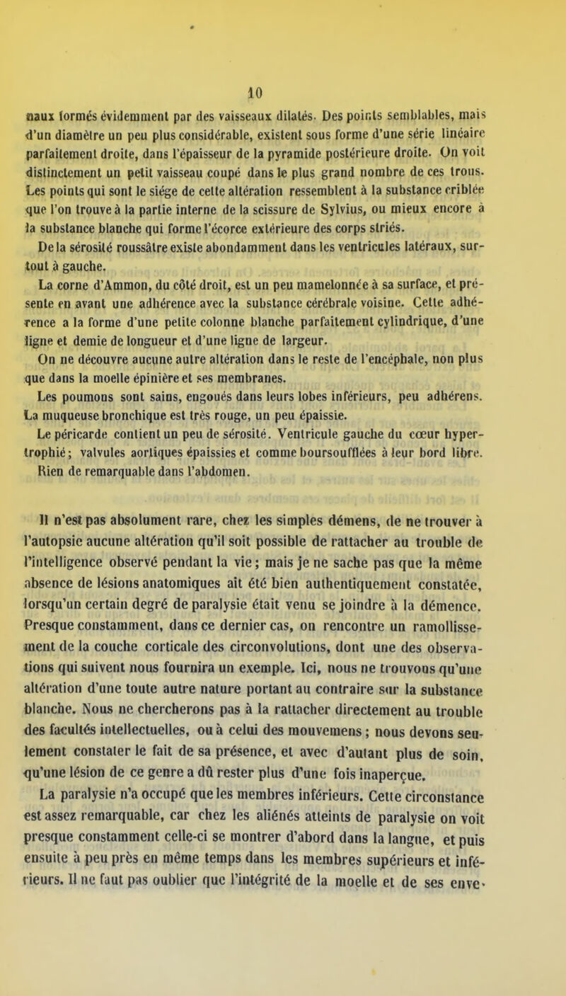 «aux lormés évidemnienl par des vaisseaux dilatés. Des points semblables, mais d'un diamètre un peu plus considérable, existent sous forme d'une série linéaire parfaitement droite, dans l'épaisseur de la pyramide postérieure droite. On voit distinctement un petit vaisseau coupé dans le plus grand nombre de ces trous. Les points qui sont le siège de celte altération ressemblent à la substance criblée que l'on trouve à la partie interne de la scissure de Sylvius, ou mieux encore à la substance blanche qui forme l'écorce extérieure des corps striés. Delà sérosité roussâlreexiste abondamment dans les ventricules latéraux, sur- tout à gauche. La corne d'Ammon, du côté droit, est un peu mamelonnée à sa surface, et pré- sente en avant une adhérence avec la substance cérébrale voisine. Cette adhé- rence a la forme d'une petite colonne blanche parfaitement cylindrique, d'une ligne et demie de longueur et d'une ligne de largeur. On ne découvre aucune autre altération dans le reste de l'encéphale, non plus que dans la moelle épinièreet ses membranes. Les poumons sont sains, engoués dans leurs lobes inférieurs, peu adbérens. La muqueuse bronchique est très rouge, un peu épaissie. Le péricarde contient un peu de sérosité. Ventricule gauche du cœur hyper- trophié; valvules aortiques épaissies et comme boursoufflées à leur bord libre. Rien de remarquable dans l'abdomen. 11 n'est pas absolument rare, chez les simples démens, de ne trouver à l'autopsie aucune altération qu'il soit possible de rattacher au trouble de rintelligence observé pendant la vie ; mais je ne sache pas que la même absence de lésions anatomiques ait été bien authentiquement constatée, lorsqu'un certain degré de paralysie était venu se joindre à la démence, Presque constamment, dans ce dernier cas, on rencontre un ramollisse- ment de la couche corticale des circonvolutions, dont une des observa- tions qui suivent nous fournira un exemple. Ici, nous ne trouvons qu'une altération d'une toute autre nature portant au contraire sur la substance blanche. Nous ne chercherons pas à la rattacher directement au trouble des facultés intellectuelles, ou à celui des mouvemens ; nous devons seu- lement constater le fait de sa présence, et avec d'autant plus de soin, qu'une lésion de ce genre a dû rester plus d'une fois inaperçue. La paralysie n'a occupé que les membres inférieurs. Cette circonstance est assez remarquable, car chez les aliénés atteints de paralysie on voit presque constamment celle-ci se montrer d'abord dans la langue, et puis ensuite à peu près en même temps dans les membres supérieurs et infé- rieurs. Il ne faut pas oublier que l'intégrité de la moelle et de ses cuve-