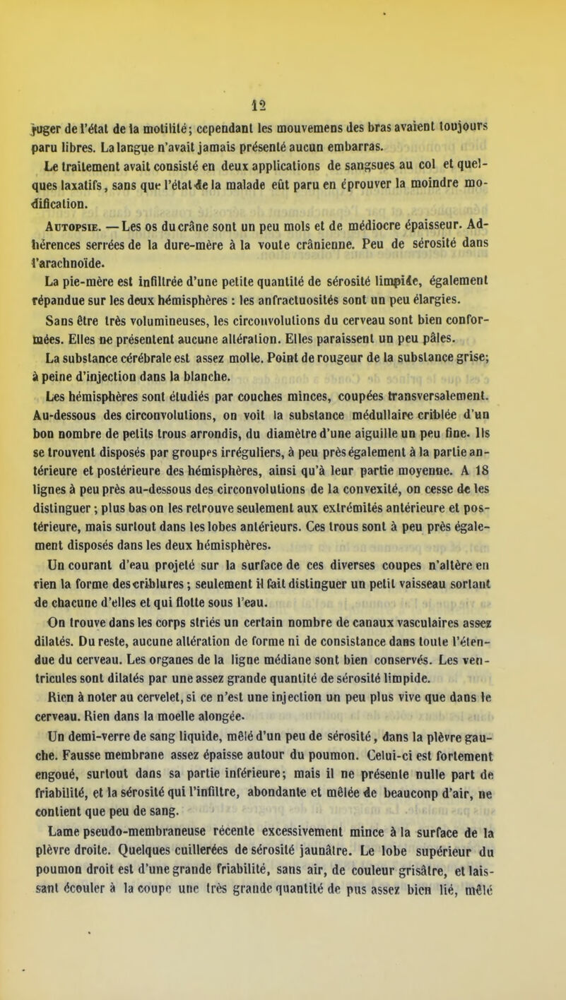 juger de l'étal de la molililé; cependant les mouvemens des bras avaient toujours paru libres. La langue n'avait jamais présenté aucun embarras. Le traitement avait consisté en deux applications de sangsues au col et quel- ques laxatifs, sans que l'étal•4e la malade eût paru en éprouver la moindre mo- dification. Autopsie. — Les os du crâne sont un peu mois et de médiocre épaisseur. Ad- hérences serrées de la dure-mère à la voûte crânienne. Peu de sérosité dans l'arachnoïde. La pie-mère est infiltrée d'une petite quantité de sérosité limpiie, également répandue sur les deux hémisphères : les anfractuosités sont un peu élargies. Sans être très volumineuses, les circonvolutions du cerveau sont bien confor- mées. Elles ne présentent aucune alléralion. Elles paraissent un peu pâles. La substance cérébrale est assez molle. Point de rougeur de la substance grise; à peine d'injection dans la blanche. H Les hémisphères sont étudiés par couches minces, coupées transversalement. Au-dessous des circonvolutions, on voit la substance médullaire criblée d'un bon nombre de petits trous arrondis, du diamètre d'une aiguille un peu fine. Ils se trouvent disposés par groupes irréguliers, à peu près également à la partie an- térieure et postérieure des hémisphères, ainsi qu'à leur partie moyenne. A 18 lignes à peu près au-dessous des circonvolutions de la convexité, on cesse de les distinguer ; plus bas on les retrouve seulement aux extrémités antérieure et pos- térieure, mais surtout dans les lobes antérieurs. Ces trous sont à peu près égale- ment disposés dans les deux hémisphères. Un courant d'eau projeté sur la surface de ces diverses coupes n'altère en rien la forme describlures ; seulement il fait distinguer un petit vaisseau sortant de chacune d'elles et qui flotte sous l'eau. On trouve dans les corps striés un certain nombre de canaux vasculaires assez dilatés. Du reste, aucune altération de forme ni de consistance dans toute l'éten- due du cerveau. Les organes de la ligne médiane sont bien conservés. Les ven- tricules sont dilatés par une assez grande quantité de sérosité limpide. Kicn à noter au cervelet, si ce n'est une injection un peu plus vive que dans le cerveau. Rien dans la moelle alongée. Un demi-verre de sang liquide, mêlé d'un peu de sérosité, dans la plèvre gau- che. Fausse membrane assez épaisse autour du poumon. Celui-ci est fortement engoué, surtout dans sa partie inférieure; mais il ne présente nulle part de friabilité, et la sérosité qui l'infillre, abondante et mêlée de beauconp d'air, ne contient que peu de sang. Lame pseudo-membraneuse récente excessivement mince à la surface de la plèvre droite. Quelques cuillerées de sérosité jaunâtre. Le lobe supérieur du poumon droit est d'une grande friabilité, sans air, de couleur grisâtre, et lais- sant écouler à la coupe une très grande quantité de pus assez bien lié, mêlé