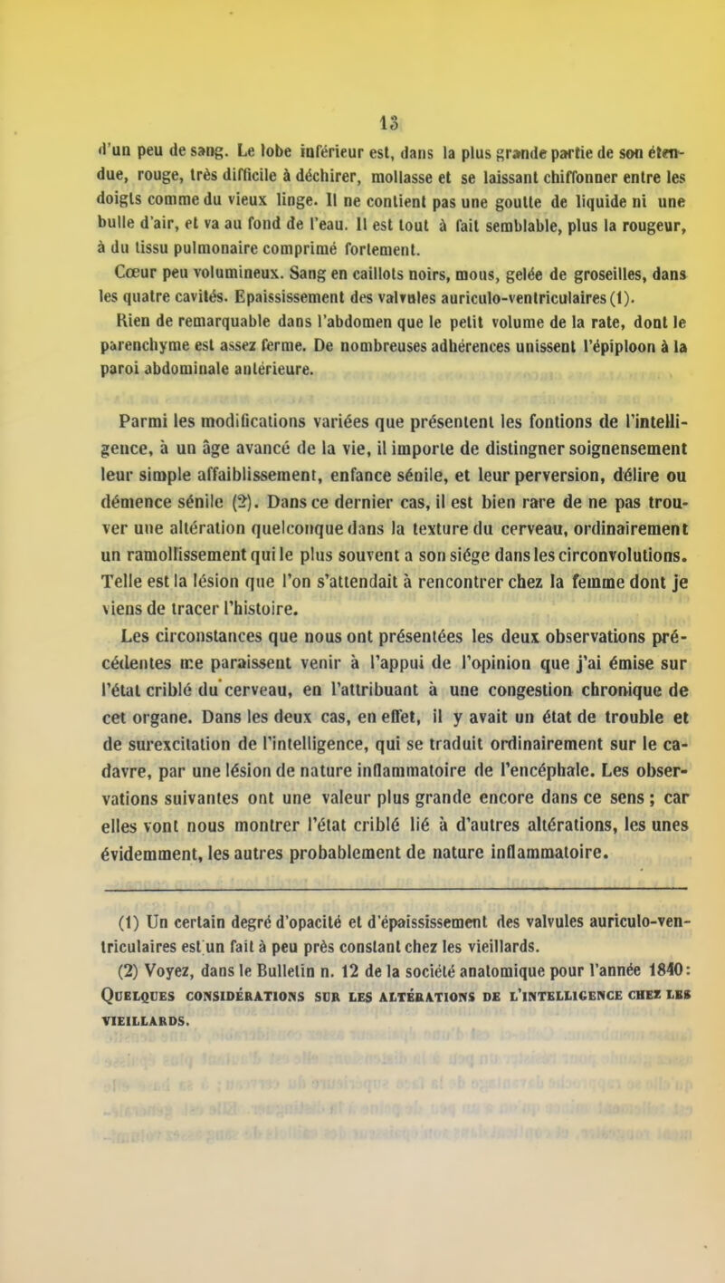 «l'ua peu de sang. Le lobe iaférieur est, dans la plus grande partie de son ét«i- due, rouge, très difficile à déchirer, mollasse et se laissant chiffonner entre les doigts comme du vieux linge. 11 ne contient pas une goutte de liquide ni une bulle d'air, et va au fond de l'eau. 11 est tout à fait semblable, plus la rougeur, à du tissu pulmonaire comprimé forlemenl. Cœur peu volumineux. Sang en caillots noirs, mous, gelée de groseilles, dans les quatre cavités. Epaississement des valvules auriculo-venlriculaires(l). Kien de remarquable dans l'abdomen que le petit volume de la rate, dont le parenchyme est assez ferme. De nombreuses adhérences unissent l'épiploon à la paroi abdominale antérieure. Parmi les modifications variées que présentent les fontlons de rintelli- gence, à un âge avancé de la vie, il importe de distinguer soigneusement leur simple affaiblissement, enfance sénile, et leur perversion, délire ou démence sénile (2). Dans ce dernier cas, il est bien rare de ne pas trou- ver une altération quelconque dans la texture du cerveau, ordinairement un ramollissement qui le plus souvent a son siège dans les circonvolutions. Telle est la lésion que l'on s'attendait à rencontrer chez la femme dont je viens de tracer l'histoire. Les circonstances que nous ont présentées les deux observations pré- cédentes ir.e paraissent venir à l'appui de l'opinion que j'ai émise sur l'état criblé du cerveau, en l'attribuant à une congestion chronique de cet organe. Dans les deux cas, en effet, il y avait un état de trouble et de surexcitation de l'intelligence, qui se traduit ordinairement sur le ca-»' davre, par une lésion de nature inflammatoire de l'encéphale. Les obser- vations suivantes ont une valeur plus grande encore dans ce sens ; car elles vont nous montrer l'état criblé lié à d'autres altérations, les unes évidemment, les autres probablement de nature inflammatoire. (t) Un certain degré d'opacité et d'épaississement des valvules auriculo-ven- triculaires est un fait à peu près constant chez les vieillards. (2) Voyez, dans le Bulletin n. 12 de la société anatomique pour l'année 1840: QDEtQCES CONSIDÉRATIONS SDR LES ALTÉRATIONS DE l'iNTELUCENCE CHEZ LES VIEILLARDS.