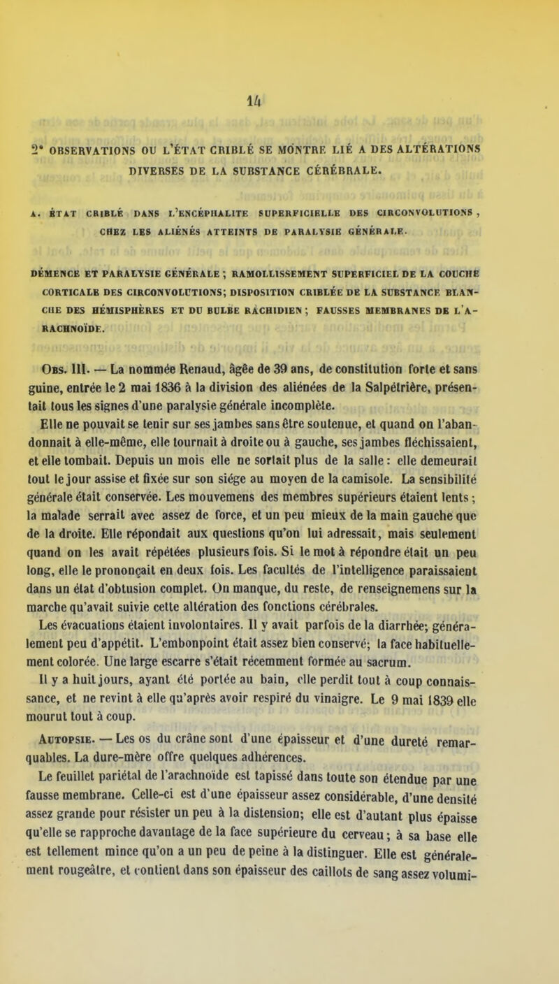 2* OBSERVATIONS OU l'ÉTAT CRIBLÉ SE MONTRE LIÉ A DES ALTÉRATIONS DIVERSES DE LA SUBSTANCE CÉRÉBRALE. A. BTÀT CBIBLÉ DANS I.'eNCÉPHALITE SUPERFICIELLE DES CIBCONVOLUTION8 , CHEZ LES ALIÉNÉS ATTEINTS DE PARALYSIE GÉNÉRALE. DÉnENCB ET PARAIYSIE GÉNÉRALE ; RAMOLLISSEMENT SUPERFICIEL DE LA COUCHE CORTICALE DES CIRCONVOLCTIONS; DISPOSITION CRIBLÉE DE LA SUBSTANCE BLAN- CHE DES HÉIUISPUÈRES ET DU BULBE RÀCHIDIEN ; FAUSSES MEMBRANES DB l'A- RACHNOÏDE. Obs. m. — La nommée Renaud, âgée de 39 ans, de constitution Torte et sans guine, entrée le 2 mai 1836 à la division des aliénées de la Salpétrière, présen- tait tous les signes d'une paralysie générale incomplète. Elle ne pouvait se tenir sur ses jambes sans être soutenue, et quand on l'aban- donnait à elle-même, elle tournait à droite ou à gauche, ses jambes fléchissaient, et elle tombait. Depuis un mois elle ne sortait plus de la salle: elle demeurait tout le jour assise et fixée sur son siège au moyen de la camisole. La sensibilité générale était conservée. Les mouvemens des membres supérieurs étaient lents ; la malade serrait avec assez de force, et un peu mieux de la main gauche que de la droite. Elle répondait aux questions qu'on lui adressait, mais seulement quand on les avait répétées plusieurs fois. Si le mot à répondre était un peu long, elle le prononçait en deux fois. Les facultés de l'intelligence paraissaient dans un état d'obtusion complet. On manque, du reste, de renseignemens sur la marche qu'avait suivie cette altération des fonctions cérébrales. Les évacuations étaient involontaires. Il y avait parfois de la diarrhée; généra- lement peu d'appétit. L'embonpoint était assez bien conservé; la face habituelle- ment colorée. Une large escarre s'était récemment formée au sacrum. Il y a huit jours, ayant été portée au bain, elle perdit tout à coup connais- sance, et ne revint à elle qu'après avoir respiré du vinaigre. Le 9 mai 1839 elle mourut tout à coup. Autopsie. — Les os du crâne sont d'une épaisseur et d'une dureté remar- quables. La dure-mère offre quelques adhérences. Le feuillet pariétal de l'arachnoïde est tapissé dans toute son étendue par une fausse membrane. Celle-ci est d'une épaisseur assez considérable, d'une densité assez grande pour résister un peu à la distension; elle est d'autant plus épaisse qu'elle se rapproche davantage de la face supérieure du cerveau ; à sa base elle est tellement mince qu'on a un peu de peine à la distinguer. Elle est générale- ment rougeàlre, et conlienl dans son épaisseur des caillots de sang assez volumi-