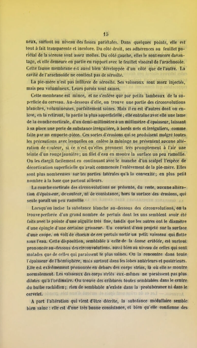 neux, surlonl au niveau des fosses pariétales. Dans quelques points, elle es! tout à fait transparente el incolore. Du côté droit, ses adhérences au feuillet pa- riétal de la séreuse sont assez molles. Du côté gauche, elles le sont encore davan- tage, el elle demeure en partie en rapport avec le feuillet viscéral de l'arachnoïde. Cette fausse membrane eU aussi bien développée d'un côté que de l'autre. La cavité de l'arachnoïde ne contient pas de sérosité. La pie-mère n'est pas infiltrée de sérosité. Ses vaisseaux sont assez injectés, mais peu volumineux. Leurs parois sont saines. Celte membrane est mince, el ne s'enlève que par petits lambeaux de la su- perficie du cerveau. Au-dessous d'elle, on trouve une partie des circonvolutions blanches, volumineuses, parfaitement saines. Mais il en est d'autres dont on en- lève, en la retirant, la partie la plus superficielle ; elle entraîne avec elle une lame de la couche corticale, d'un demi-millimètre à un millimètre d'épaisseur, laissant à sa place une perte de substance irrégulière, à bords nets et irréguliers, comme faite par un emporte-pièce. Ces sortes d'érosions qui se produisent malgré toutes les précautions avec lesquelles on enlève la méninge ne présentent aucune allé- ration de couleur, si ce n'est qu'elles prennent très promptement à l'air une teinte d'un rougejaunàire; un filet d'eau en m»ntre la surface un peu ramollie. On les élargit facilement en continuant avec le manche d'un scalpel l'espèce de décortication superficielle qu'avait commencée l'enlèvement de la pie-mère. Elles sont plus nombreuses sur les parties latérales qu'à la convexité; en plus petit nombre à la base que partout ailleurs. La couche corticale des circonvolutions ne présente, du reste, aucune altéra- tion d'épais>eHr, de couleur, ni de consistance, hors la surface des érosions, qui seule parait un peu ramollie Lorsqu'on incise la substance blanche au-dessous des circonvolutions, on la trouve perforée d'un grand nombre de perluis dont les uns semblent avoir été f;»ils avec la pointe d'une aiguille très fine, tandis que les autres ont le diamètre d'une épingle d'une certaine grosseur. Un courant d'eau projeté sur la surface d'une coupe, on voit de chacun de ces perluis sortir un petit vaisseau qui flotle sous l'eau. Cette disposition, semblable à celle de la lame criblée, est surtout prononcée au-dessous des circonvolutions, aussi bien au niveau de celles qui sont malades que de cfll^s qui paraissent le plus saines. On la rencontre dans toute l'épaisseur de l'hémisphère, mais surtout dans les lobes antérieurs el postérieurs. Elle est extrêmement prononcée en dehors des corps striés, là où elle se montre normalement. Les vaisseaux des corps striés eux-mêmes ne paraissent pas plus dilates qu'à l'ordînaire. On trouve des criblures toutes semblables dans le centre du bulbe rachidien; rien de semblable n'existe dans la protubérance ni dans le cervelet. A part l'altération qui vient d'être décrite, la substance médullaire semble bien saine : elle est d'une très bonne consistance, el bien qu'elle conlienne des