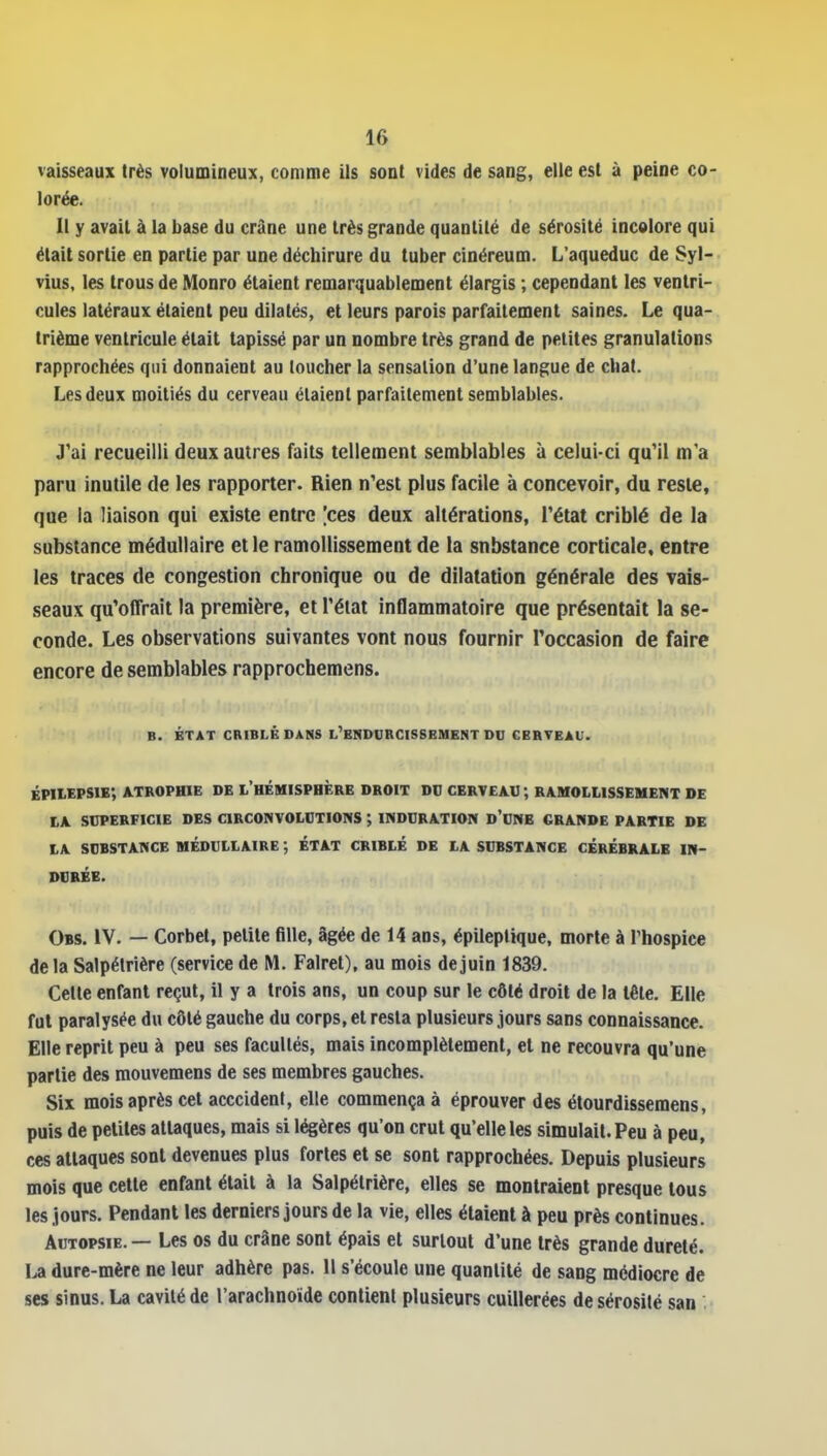 vaisseaux très volumineux, comme ils sont vides de sang, elle est à peine co- lorée. Il y avait à la base du crâne une très grande quantité de sérosité incolore qui était sortie en partie par une déchirure du tuber cinéreum. L'aqueduc de Syl- vius, les trous de Monro étaient remarquablement élargis ; cependant les ventri- cules latéraux étaient peu dilatés, et leurs parois parfaitement saines. Le qua- trième ventricule était tapissé par un nombre très grand de petites granulations rapprochées qui donnaient au loucher la sensation d'une langue de chat. Les deux moitiés du cerveau étaient parraitement semblables. J'ai recueilli deux autres faits tellement semblables à celui-ci qu'il m'a paru inutile de les rapporter. Rien n'est plus facile à concevoir, du reste, que la liaison qui existe entre [ces deux altérations, l'état criblé de la substance médullaire et le ramollissement de la substance corticale, entre les traces de congestion chronique ou de dilatation générale des vais- seaux qu'offrait la première, et l'état inflammatoire que présentait la se- conde. Les observations suivantes vont nous fournir l'occasion de faire encore de semblables rapprocbemens. B. ÉTAT CRIBLÉ DANS L'ENDCRCISSBMENT DU CERVEAU. ÉPItEPSIE', ATROPHIE DE L'HÉMISPHÈRE DROIT DU CERVEAU ; RAMOLLISSEMENT DE LA SOPERFICIE DES CIRCONVOLUTIONS ; INDURATION d'uNB GRANDE PARTIE DE LA SUBSTANCE MÉDULLAIRE ÉTAT CRIBLÉ DE LA SUBSTANCE CÉRÉBRALE IN- DURÉE. Obs. iV. — Corbet, petite fille, âgée de 14 ans, épileplique, morte à l'hospice de la Salpélrière (service de M. Falret), au mois de juin 1839. Cette enfant reçut, il y a trois ans, un coup sur le côté droit de la tête. Elle fut paralysée du côté gauche du corps, et resta plusieurs jours sans connaissance. Elle reprit peu à peu ses facultés, mais incomplètement, et ne recouvra qu'une partie des raouvemens de ses membres gauches. Six mois après cet acccident, elle commença à éprouver des élourdissemens, puis de petites attaques, mais si légères qu'on crut qu'elle les simulait. Peu à peu, ces attaques sont devenues plus fortes et se sont rapprochées. Depuis plusieurs mois que cette enfant était à la Salpétrière, elles se montraient presque tous les jours. Pendant les derniers jours de la vie, elles étaient à peu près continues. Autopsie. — Les os du crâne sont épais et surtout d'une très grande dureté. La dure-mère ne leur adhère pas. 11 s'écoule une quantité de sang médiocre de ses sinus. La cavité de l'arachnoïde contient plusieurs cuillerées de sérosité san