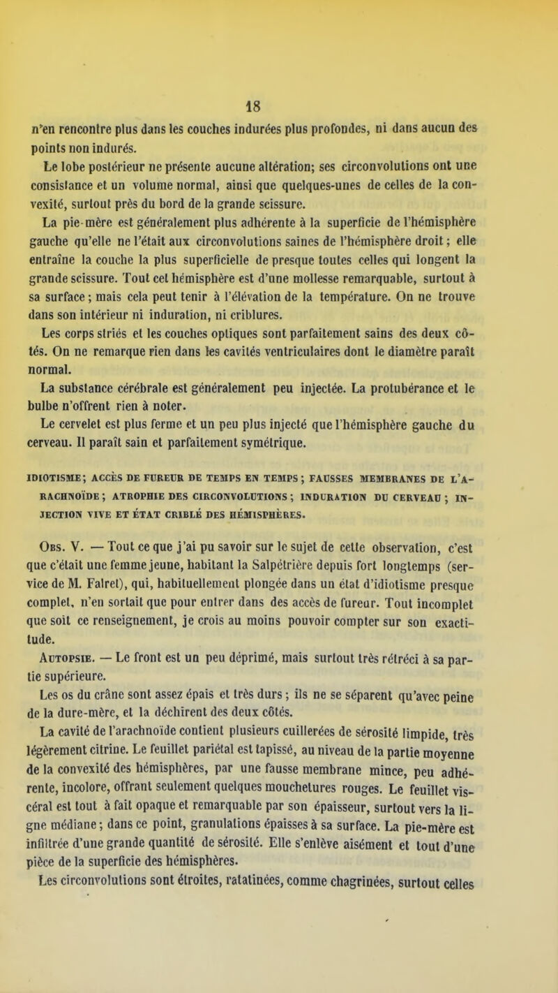 n'en rencontre plus dans les couches indurées plus profondes, ni dans aucun des points non indurés. Le lobe postérieur ne présente aucune altération; ses circonvolutions ont une consistance et un volume normal, ainsi que quelques-unes de celles de la con- vexité, surtout près du bord de la grande scissure. La pie mère est généralement plus adhérente à la superficie de l'hémisphère gauche qu'elle ne l'était aux circonvolutions saines de l'hémisphère droit ; elle entraîne la couche la plus superficielle de presque toutes celles qui longent la grande scissure. Tout cet hémisphère est d'une mollesse remarquable, surtout à sa surface ; mais cela peut tenir à l'élévation de la température. On ne trouve dans son intérieur ni induration, ni criblures. Les corps striés et les couches optiques sont parfaitement sains des deux cô- tés. On ne remarque rien dans les cavités venlriculaires dont le diamètre paraît normal. La substance cérébrale est généralement peu injectée. La protubérance et le bulbe n'offrent rien à noter. Le cervelet est plus ferme et un peu plus injecté que l'hémisphère gauche du cerveau. Il paraît sain et parfaitement symétrique. idiotisme; accès de foreur »e temps en temps ; facsses membranes de i'a- RACHNOÏDE; atrophie des CIRCONVOLDTIONS ; induration du CERVEAD ; IN- JECTION VIVE ET ÉTAT CRIBLÉ DES HÉMISPHÈRES. Obs. V. — Tout ce que j'ai pu savoir sur le sujet de celle observation, c'est que c'était une femme jeune, habitant la Salpétrière depuis fort longtemps (ser- vice de M. Fairel), qui, habituellement plongée dans un état d'idiotisme presque complet, n'en sortait que pour entrer dans des accès de fureur. Tout incomplet que soit ce renseignement, je crois au moins pouvoir compter sur son exacti- tude. AuTOPSiE. — Le front est un peu déprimé, mais surtout très rétréci à sa par- tie supérieure. Les os du crâne sont assez épais el très durs ; ils ne se séparent qu'avec peine de la dure-mère, et la déchirent des deux côtés. La cavité de l'arachnoïde contient plusieurs cuillerées de sérosité limpide, très légèrement citrine. Le feuillet pariétal est tapissé, au niveau de la partie moyenne de la convexité des hémisphères, par une fausse membrane mince, peu adhé- rente, incolore, offrant seulement quelques mouchelures rouges. Le feuillet vis- céral est tout à fait opaque el remarquable par son épaisseur, surtout vers la li- gne médiane ; dans ce point, granulations épaisses à sa surface. La pie-mère est infiltrée d'une grande quantité de sérosité. Elle s'enlève aisément et tout d'une pièce de la superficie des hémisphères. Les circonvolutions sont étroites, ratalinées, comme chagrinées, surtout celles