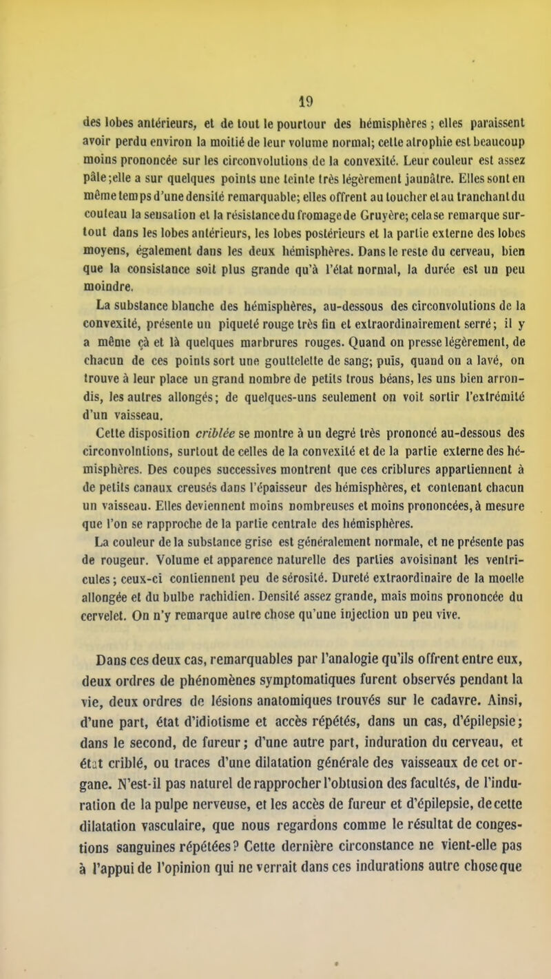 des lobes antérieurs, et de tout le pourtour des hémisphères ; elles paraissent avoir perdu environ la moitié de leur volume normal; cette atrophie est beaucoup moins prononcée sur les circonvolutions de la convexité. Leur couleur est assez pâle;elle a sur quelques points une teinte très légèrement jaunâtre. Elles sont en môme temps d'une densité remarquable; elles offrent au toucher et au tranchant du couteau la sensation et la résistance du fromage de Gruyère; cela se remarque sur- tout dans les lobes antérieurs, les lobes postérieurs et la partie externe des lobes moyens, également dans les deux hémisphères. Dans le reste du cerveau, bien que la consistance soit plus grande qu'à l'état normal, la durée est un peu moindre, La substance blanche des hémisphères, au-dessous des circonvolutions de la convexité, présente un piqueté rouge très fin et exlraordinairement serré ; il y a même çà et là quelques marbrures rouges. Quand on presse légèrement, de chacun de ces points sort une gouttelette de sang; puis, quand on a lavé, on trouve à leur place un grand nombre de petits trous béans, les uns bien arron- dis, les autres allongés; de quelques-uns seulement on voit sortir l'extrémité d'un vaisseau. Cette disposition criblée se montre à un degré très prononcé au-dessous des circonvolutions, surtout de celles de la convexité et de la partie externe des hé- misphères. Des coupes successives montrent que ces criblures appartiennent à de petits canaux creusés dans l'épaisseur des hémisphères, et contenant chacun un vaisseau. Elles deviennent moins nombreuses et moins prononcées, à mesure que l'on se rapproche de la partie centrale des hémisphères. La couleur delà substance grise est généralement normale, et ne présente pas de rougeur. Volume et apparence naturelle des parties avoisinanl les ventri- cules ; ceux-ci contiennent peu de sérosité. Dureté extraordinaire de la moelle allongée et du bulbe rachidien. Densité assez grande, mais moins prononcée du cervelet. On n'y remarque autre chose qu'une injection un peu vive. Dans ces deux cas, remarquables par l'analogie qu'ils offrent entre eux, deux ordres de phénomènes symptomatiques furent observés pendant la vie, deux ordres do lésions anatomiques trouvés sur le cadavre. Ainsi, d'une part, état d'idiotisme et accès répétés, dans un cas, d'épilepsie; dans le second, de fureur; d'une autre part, induration du cerveau, et état criblé, ou traces d'une dilatation générale des vaisseaux de cet or- gane. N'est-il pas naturel de rapprocher l'obtusion des facultés, de l'indu- ration de la pulpe nerveuse, et les accès de fureur et d'épilepsie, de cette dilatation vasculaire, que nous regardons comme le résultat de conges- tions sanguines répétées ? Cette dernière circonstance ne vient-elle pas à l'appui de l'opinion qui ne verrait dans ces indurations autre chose que
