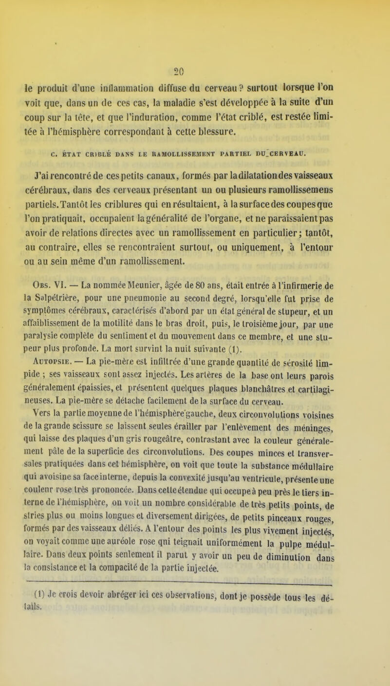 le produit d'une inflammation diffuse du cerveau ? surtout lorsque l'on voit que, dans un de ces cas, la maladie s'est développée à la suite d'un coup sur la tête, et que l'induration, comme l'état criblé, est restée limi- tée fi l'hémisphère correspondant à cette blessure. C. ÉTAT CRIDLÉ DANS LE RAMOLLISSEMENT PARTIEL DU.CERVEAU. J'ai rencontré de ces petits canaux, formés par la dilatation des vaisseaux cérébraux, dans des cerveaux présentant un ou plusieurs ramollissemens partiels. Tantôt les criblures qui en résultaient, à la surface des coupes que l'on pratiquait, occupaient la généralité de l'organe, et ne paraissaient pas avoir de relations directes avec un ramollissement en particulier; tantôt, au contraire, elles se rencontraient surtout, ou uniquement, à l'entour ou au sein même d'un ramollissement. Obs. VI. — La nommée Meunier, âgée de 80 ans, était entrée à l'infirmerie de la Salpélrière, pour une pneumonie au second degré, lorsqu'elle fut prise de symptômes cérébraux, caractérisés d'abord par un étal général de stupeur, et un affaiblissement de la motilité dans le bras droit, puis, le troisième jour, par une paralysie complète du sentiment et du mouvement dans ce membre, et une stu- peur plus profonde. La mort survint la nuit suivante (1). Autopsie. — La pie-mère est infiltrée d'une grande quantité de sérosité lim- pide ; ses vaisseaux sont assez injectés. Les artères de la base ont leurs parois généralement épaissies, et présentent quelques plaques blanchâtres et cartilagi- neuses, La pie-mère se détache facilement delà surface du cerveau. Vers la partie moyenne de l'hémisphère gauche, deux circonvolutions voisines de la grande scissure se laissent seules érailler par l'enlèvement des méninges, qui laisse des plaques d'un gris rougeâtre, contrastant avec la couleur générale- ment pâle de la superficie des circonvolutions. Des coupes minces et transver- sales pratiquées dans cet hémisphère, on voit que toute la substance médullaire qui avoisine sa face interne, depuis la convexité jusqu'au ventricule, présente une coulenr rose très prononcée. Dans cette étendue qui occupe à peu près le tiers in- terne de l'hémisphère, on voit un nombre considérable de très petits points, de slries plus ou moins longues et diversement dirigées, de petits pinceaux rouges formés par des vaisseaux déliés. A l'entour des points les plus vivement injectés on voyait comme une auréole rose qni teignait uniformément la pulpe médul- laire. Dans deux points seulement il parut y avoir un peu de diminution dans la consistance et la compacité de la partie injectée. (1) Je crois devoir abréger ici ces observations, dont je possède tous les dé- tails.