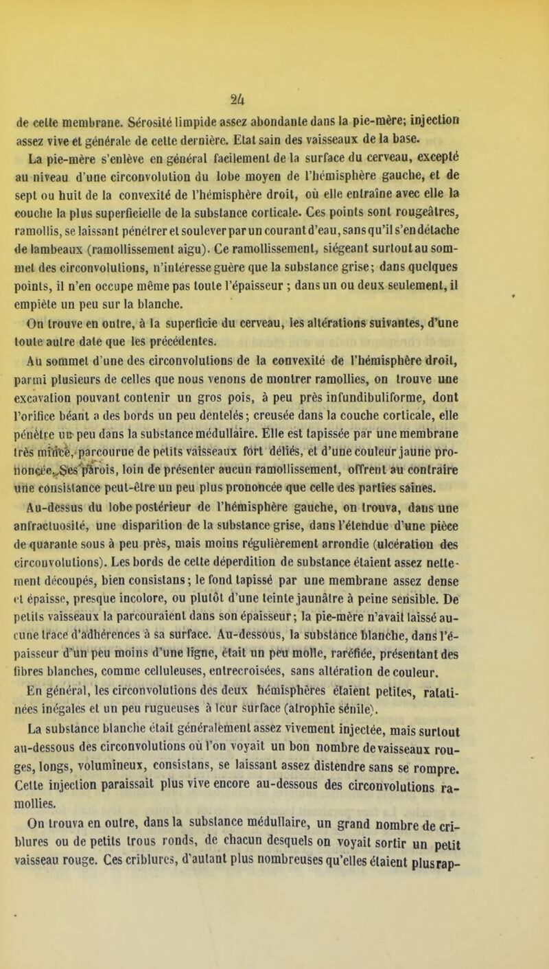 de celle membrane. Sérosité limpide assez abondante dans la pie-mère; injection assez vive et générale de cette dernière. Etat sain des vaisseaux de la base. La pie-mère s'enlève en général facilement de la surface du cerveau, excepté au niveau d'une circonvolution du lobe moyen de l'hémisphère gauche, et de sept ou huit de la convexité de l'hémisphère droit, où elle entraîne avec elle la couche la plus superficielle de la substance corticale. Ces points sont rougeâlres, ramollis, se laissant pénétrer et soulever paruncourantd'eau,sansqu'ils'en détache de lambeaux (ramollissement aigu). Ce ramollissement, siégeant surtout au som- met des circonvolutions, n'intéresse guère que la substance grise; dans quelques points, il n'en occupe même pas toute l'épaisseur ; dans un ou deux seulement, il empiète un peu sur la blanche. On trouve en outre, à la superticie du cerveau, les altérations suivantes, d'une toute autre date que les précédentes. Au sommet d'une des circonvolutions de la convexité de l'hémisphère droit, parmi plusieurs de celles que nous venons de montrer ramollies, on trouve une excavation pouvant contenir un gros pois, à peu près infundibuliforme, dont l'orifice béant a des bords un peu dentelés; creusée dans la couche corticale, elle pénètre uiî peu dans la substance médullaire. Elle est tapissée par une membrane très miifeè,-parcourue de petits vaisseaux fort déliés, et d'une couleur jaune pro- honcée.^S'es'iïSrois, loin de présenter aucun ramollissement, offrent au contraire une consistance peut-être un peu plus prononcée que celle des parties saines. Au-dessus du lobe postérieur de l'hémisphère gauche, on trouva, dans une anfracluosilé, une disparition de la substance grise, dans l'étendue d'une pièce de quarante sous à peu près, mais moins régulièrement arrondie (ulcération des circonvolutions). Les bords de cette déperdition de substance étaient assez nette- ment découpés, bien consistans; le fond tapissé par une membrane assez dense cl épaisse, presque incolore, ou plutôt d'une teinte jaunâtre à peine sensible. De petits vaisseaux la parcouraient dans son épaisseur; la pie-mère n'avait laissé au- cune trace d'adhérences à sa surface. Au-dessous, la substance blanche, dans l'é- paisseur d'un peu moins d'une ligne, était un peu molle, raréfiée, présentant des libres blanches, comme celluleuses, entrecroisées, sans altération de couleur. En général, les circonvolutions des deux hémisphères étaient petites, ratati- nées inégales et un peu rugueuses à leur surface (atrophie sénile). La substance blanche était généralement assez vivement injectée, mais surtout au-dessous des circonvolutions où l'on voyait un bon nombre de vaisseaux rou- ges, longs, volumineux, consistans, se laissant assez distendre sans se rompre. Cette injection paraissait plus vive encore au-dessous des circonvolutions ra- mollies. On trouva en outre, dans la substance médullaire, un grand nombre de cri- blures ou de petits trous ronds, de chacun desquels on voyait sortir un petit vaisseau rouge. Ces criblurcs, d'autant plus nombreuses qu'elles étaient plusrap-