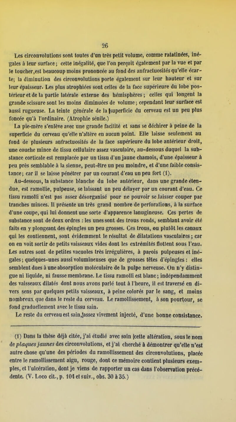 Les circonvolutions sont toutes d'un très petit volume, comme ratatinées, iné- gales à leur surface ; celte inégalité, que l'on perçoit également par la vue et par le toucher,est beaucoup moins prononcée au fond des anfractuosités qu'elle écar- te; la diminution des circonvolutions porte également sur leur hauteur et sur leur épaisseur. Les plus atrophiées sont celles de la face supérieure du lobe pos- térieur et de la partie latérale externe des hémisphères; celles qui longent la grande scissure sont les moins diminuées de volume; cependant leur surface est aussi rugueuse. La teinte générale de la |superficie du cerveau est un peu plus foncée qu'à l'ordinaire. (Atrophie sénile.) La pie-mère s'enlève avec une grande facilité et sans se déchirer à peine de la superficie du cerveau qu'elle n'altère en aucun point. Elle laisse seulement au fond de plusieurs anfractuosités de la face supérieure du lobe antérieur droit, une couche mince de tissu cellulaire assez vasculaire, au-dessous duquel la sub- stance corticale est remplacée par un tissu d'un jaune chamois, d'une épaisseur à peu près semblable à la sienne, peut-être un peu moindre, et d'une faible consis- tance; car il se laisse pénétrer par un courant d'eau un peu fort (1), Au-dessous, la substance blanche du lobe antérieur, dans une grande éten- due, est ramollie, pulpeuse, se laissant un peu délayer par un courant d'eau. Ce tissu ramolli n'est pas assez désorganisé pour ne pouvoir se laisser couper par tranches minces. 11 présente un très grand nombre de perforations, à la surface d'une coupe, qui lui donnent une sorte d'apparence lanugineuse. Ces perles de substance sont de deux ordres : les unes sont des trous ronds, semblant avoir été faits en y plongeant des épingles un peu grosses. Ces trous, ou plutôt les canaux qui les contiennent, sont évidemment le résultat de dilatations vasculaires ; car on en voit sortir de petits vaisseaux vides dont les extrémités flottent sous l'eau. Les autres sont de petites vacuoles très irrégulières, à parois pulpeuses et iné- gales ; quelques-unes aussi volumineuses que de grosses têtes d'épingles : elles semblent dues à une absorption moléculaire de la pulpe nerveuse. On n'y distin- gue ni liquide, ni fausse membrane. Le tissu ramolli est blanc; indépendamment des vaisseaux dilatés dont nous avons parlé tout à l'heure, il est traversé en di- vers sens par quelques petits vaisseaux, à peine colorés par le sang, et moins nombreux que dans le reste du cerveau. Le ramollissement, à son pourtour, se fond graduellement avec le tissu sain. Le reste du cerveau est sain,|assez vivement injecté, d'une bonne consistance. (1) Dans la thèse déjà citée, j'ai étudié avec soin (cette altération, sous le nom de plaques jaunes des circonvolutions, et j'ai cherché à démontrer qu'elle n'est autre chose qu'une des périodes du ramollissement des circonvolutions, placée entre le ramollissement aigu, rouge, dont ce mémoire contient plusieurs exem- ples, et l'ulcération, dont je viens de rapporter un cas dans l'observation précé- dente. (V. Loco cit., p. 104et suiv,, obs. 30 à 35.)