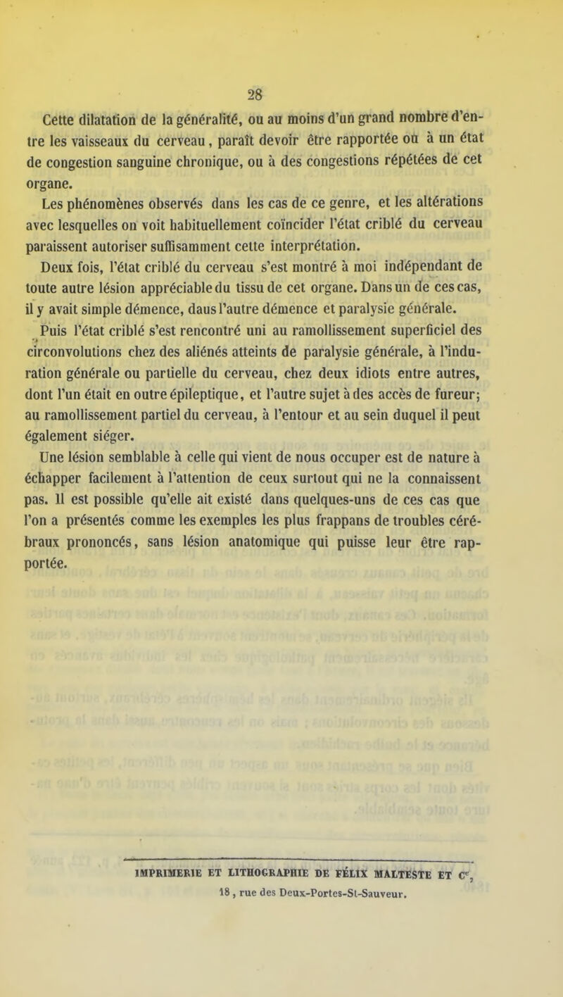 Cette dilatafioiî de la généralité, ou au moins d'un grand nombre d'en- tre les vaisseaux du cerveau, paraît devoir être rapportée on à un état de congestion sanguine clironique, ou à des congestions répétées de cet organe. Les phénomènes observés dans les cas de ce genre, et les altérations avec lesquelles on voit habituellement coïncider l'état criblé du cerveau paraissent autoriser suffisamment cette interprétation. Deux fois, l'état criblé du cerveau s'est montré à moi indépendant de toute autre lésion appréciable du tissu de cet organe. Dans un de ces cas, il y avait simple démence, daus l'autre démence et paralysie générale. Puis l'état criblé s'est rencontré uni au ramollissement superflciel des circonvolutions chez des aliénés atteints de paralysie générale, à l'indu- ration générale ou partielle du cerveau, chez deux idiots entre autres, dont l'un était en outre épileptique, et l'autre sujet à des accès de fureur; au ramollissement partiel du cerveau, à l'entour et au sein duquel il peut également siéger. Une lésion semblable à celle qui vient de nous occuper est de nature à échapper facilement à l'attention de ceux surtout qui ne la connaissent pas. 11 est possible qu'elle ait existé dans quelques-uns de ces cas que l'on a présentés comme les exemples les plus frappans de troubles céré- braux prononcés, sans lésion anatomique qui puisse leur être rap- portée. lUPRIMERlE ET UTHOGKAfHIE DE FÉLtX MAITESTE ET C, 18, rue des Deux-Portes-Sl-Sauveur.