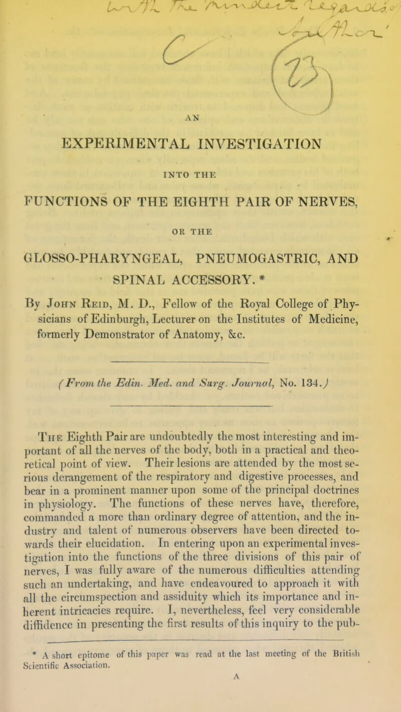 EXPERIMENTAL INVESTIGATION INTO THE FUNCTIONS OF THE EIGHTH PAIR OF NERVES, OR THE GLOSSO-PHARYNGEAL, PNEUMOGASTRIC, AND SPINAL ACCESSORY. * By John Reid, M. D., Fellow of the Royal College of Phy- sicians of Edinburgh, Lecturer on the Institutes of Medicine, formerly Demonstrator of Anatomy, &c. (From the Edin. Med. and Surg. Journal, No. 134.^^ The Eiffhth Pair are undoubtedly the most interesting and im- portant of all the nerves of the body, both in a practical and theo- retical point of view. Their lesions are attended by the most se- rious derangement of the respiratory and digestive processes, and bear in a prominent manner upon some of the principal doctrines in physiology. The functions of these nerves have, therefore, commanded a more than ordinary degree of attention, and the in- dustry and talent of numerous observers have been directed to- wards their elucidation. In entering upon an experimental inves- tigation into the functions of the three divisions of this pair of nerves, I was fully aware of the numerous difficulties attending such an undertaking, and have endeavoured to approach it with all the circumspection and assiduity which its importance and in- herent intricacies require. I, nevertheless, feel very considerable diffidence in presenting the first results of this inquiry to the pub- • A short epitome of this paper was read at the last meeting of the Britisli Scientific Association. A