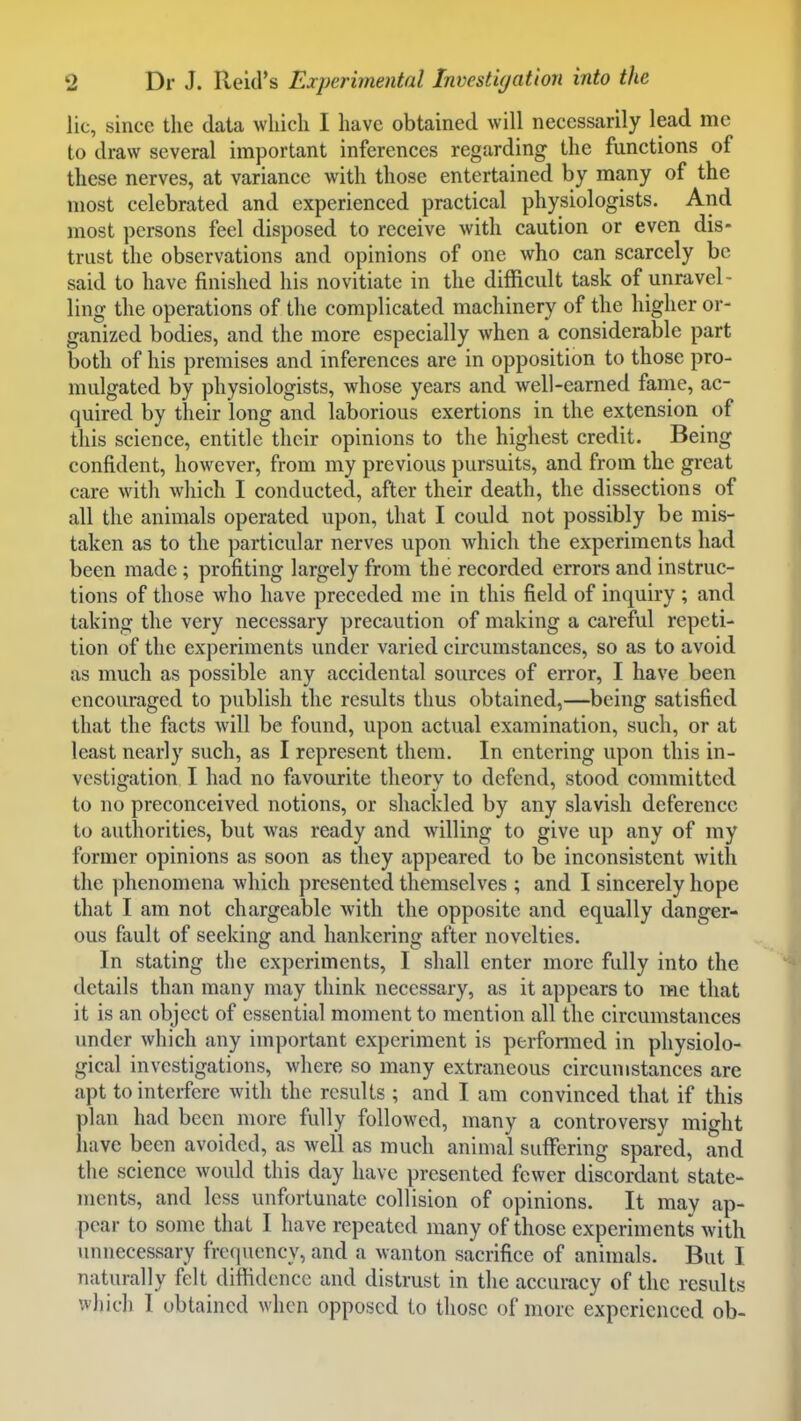 lie, since the data which I have obtained will necessarily lead me to draw several important inferences regarding the functions of these nerves, at variance with those entertained by many of the most celebrated and experienced practical physiologists. And most persons feel disposed to receive with caution or even dis- trust the observations and opinions of one who can scarcely be said to have finished his novitiate in the difficult task of unravel- ling the operations of the complicated machinery of the higher or- ganized bodies, and the more especially when a considerable part both of his premises and inferences are in opposition to those pro- mulgated by physiologists, whose years and well-earned fame, ac- quired by their long and laborious exertions in the extension of this science, entitle their opinions to the highest credit. Being confident, however, from my previous pursuits, and from the great care with which I conducted, after their death, the dissections of all the animals operated upon, that I could not possibly be mis- taken as to the particular nerves upon which the experiments had been made; profiting largely from the recorded errors and instruc- tions of those who have preceded me in this field of inquiry ; and taking the very necessary precaution of making a careful repeti- tion of the experiments under varied circumstances, so as to avoid as much as possible any accidental sources of error, I have been encouraged to publish the results thus obtained,—being satisfied that the facts will be found, upon actual examination, such, or at least nearly such, as I represent them. In entering upon this in- vestigation I had no favourite theory to defend, stood committed to no preconceived notions, or shackled by any slavish deference to authorities, but was ready and willing to give up any of my former opinions as soon as they appeared to be inconsistent with the phenomena which presented themselves ; and I sincerely hope that I am not chargeable with the opposite and equally danger- ous fault of seeking and hankering after novelties. In stating the experiments, I shall enter more fully into the details than many may think necessary, as it appears to me that it is an object of essential moment to mention all the circumstances under which any important experiment is perfonned in physiolo- gical investigations, where so many extraneous circumstances are apt to interfere with the results ; and I am convinced that if this plan had been more fully followed, many a controversy might liave been avoided, as well as much animal suflTering spared, and the science would this day have presented fewer discordant state- ments, and less unfortunate collision of opinions. It may ap- pear to some that I have repeated many of those experiments with unnecessary frequency, and a wanton sacrifice of animals. But I naturally felt diffidence and distrust in the accuracy of the results which I obtained when opposed to those of more experienced ob-