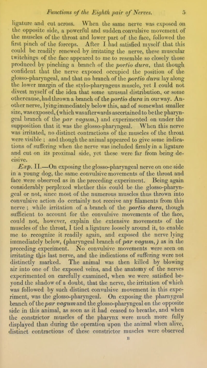 ligature and cut across. When the same nerve was exposed on the opposite side, a powerful and sudden convulsive movement of the muscles of the throat and lower part of the face, followed the first pinch of the forceps. After I had satisfied myself that this could be readily renewed bv irritatinfj the nerve, these muscular twitchings of the face appeared to me to resemble so closely those produced by pinching a branch of the porfio dura^ that though confident that the nerve exposed occupied the position of the glosso-pharyngeal, and that no branch of the portio dura lay along the lower margin of the stylo-pharyngeus muscle, yet I could not divest myself of the idea that some unusual distribution, or some othercause, had thrown a branch of the portio dura in our way. An- other nerve, lyingimmediately below this, and of somewhat smaller size, was exposed, (which was afterwards ascertained to be the pharyn- geal branch of the par vagum,) and experimented on under the supposition that it was the glosso-pharyngeal. When this nerve was irritated, no distinct contractions of the muscles of the throat were visible ; and though the animal appeared to give some indica- tions of suffering when the nerve was included firmly in a ligature and cut on its proximal side, yet these were far from being de- cisive. jE.vp. II.—On exposing the glosso-pharyngeal nerve on one side in a young dog, the same convulsive movements of the throat and face were observed as in the preceding experiment. Being again considerably perplexed whether this could be the glosso-pharyn- geal or not, since most of the numerous muscles thus thrown into convulsive action do certainly not receive any filaments from this nerve ; while irritation of a branch of the portio dura, though sufficient to account for the convulsive movements of the face, could not, however, explain the extensive movements of the muscles of the throat, I tied a ligature loosely around it, to enable me to recognize it readily again, and exposed the nerve lying immediately below, (pharyngeal branch of par vagum,) as in the preceding experiment. No convulsive movements were seen on irritating tljjs last nerve, and the indications of suffering were not distinctly marked. The animal was then killed by blowing air into one of the exposed veins, and the anatomy of the nerves experimented on carefully examined, when we were satisfied be- yond the shadow of a doubt, that the nerve, the irritation of which was followed by such distinct convulsive movement in this expe- riment, was the glosso-pharyngeal. On exposing the pharnygeal branch of the par vagumund the glosso-pharyngeal on the opposite side in this animal, as soon as it had ceased to breathe, and when the constrictor muscles of the pharynx were much more fully displayed than during the operation upon the animal when alive, distinct contractions of these constrictor muscles were observed B