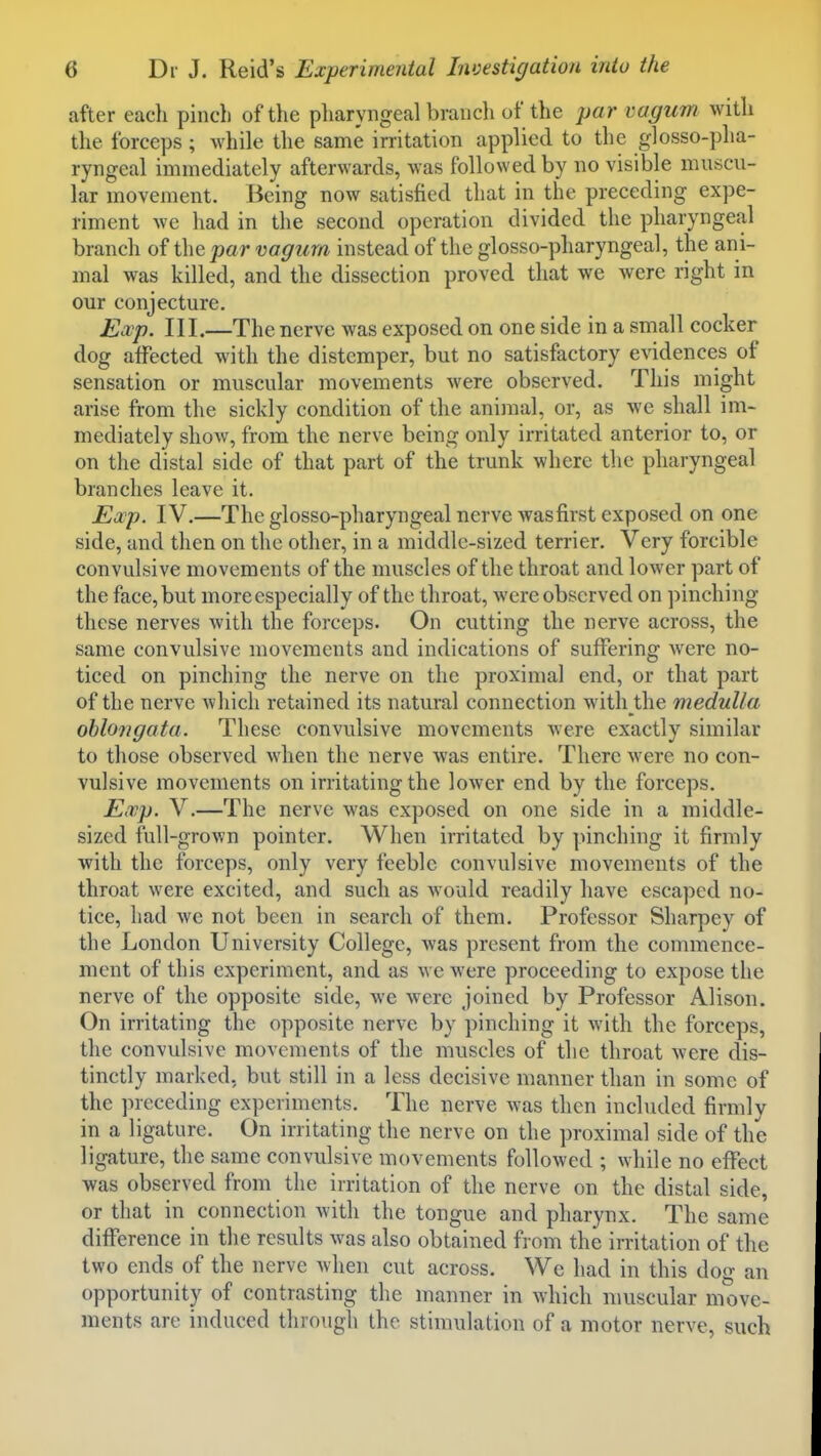 after each pinch of the pharyngeal brancli of the par vagum with the forceps ; while the same irritation applied to the glosso-pha- ryngeal immediately afterwards, was followed by no visible muscu- lar movement. Being now satisfied that in the preceding expe- riment we had in the second operation divided the pharyngeal branch of the par vagum instead of the glosso-pharyngeal, the ani- mal was killed, and the dissection proved that we were right in our conjecture. Ewp. III.—The nerve was exposed on one side in a small cocker dog affected with the distemper, but no satisfactory evidences of sensation or muscular movements were observed. This might arise from the sickly condition of the animal, or, as we shall im- mediately show, from the nerve being only irritated anterior to, or on the distal side of that part of the trunk where the pharyngeal branches leave it. Exp. IV.—The glosso-pharyngeal nerve wasfirst exposed on one side, and then on the other, in a middle-sized terrier. Very forcible convulsive movements of the muscles of the throat and lower part of the face, but more especially of the throat, were observed on pinching these nerves with the forceps. On cutting the nerve across, the same convulsive movements and indications of suffering were no- ticed on pinching the nerve on the proximal end, or that part of the nerve which retained its natural connection with the medulla oblongata. These convulsive movements were exactly similar to those observed when the nerve was entire. There were no con- vulsive movements on irritating the lower end by the forceps. Exp. V.—The nerve was exposed on one side in a middle- sized full-grown pointer. When irritated by pinching it firmly with the forceps, only very feeble convulsive movements of the throat were excited, and such as would readily have escaped no- tice, had we not been in search of them. Professor Sharpey of the London University College, was present from the commence- ment of this experiment, and as we were proceeding to expose the nerve of the opposite side, we were joined by Professor Alison. On irritating the opposite nerve by pinching it with the forceps, the convulsive movements of the muscles of the throat were dis- tinctly marked, but still in a less decisive manner than in some of the preceding experiments. The nerve was then incliuled firmly in a ligature. On irritating the nerve on the proximal side of the ligature, the same convulsive movements followed ; while no effect was observed from the irritation of the nerve on the distal side, or that in connection with the tongue and pharynx. The same difference in the results was also obtained from the irritation of the two ends of the nerve when cut across. We had in this dog an opportunity of contrasting the manner in which muscular move- ments are induced througTi the stimulation of a motor nerve, such