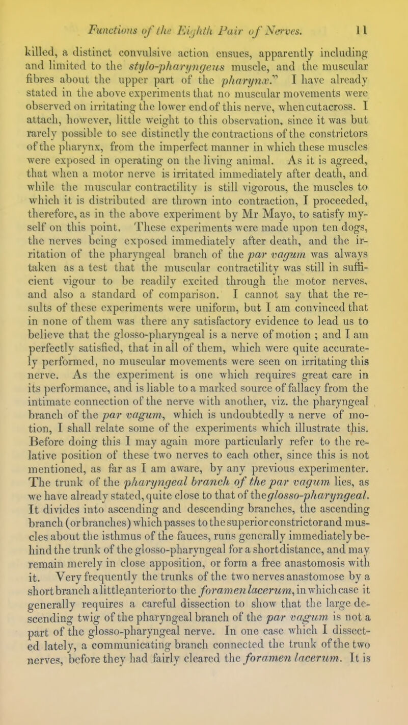 killed, a distinct convulsive action ensues, apparently including and limited to the stylo-phnryngeus muscle, and tlic muscular fibres about the upper part of the pliarynx.'''' I have already stated in the above experiments that no muscular movements Avere observed on irritating the lower end of this nerve, whencutacross. I attach, however, little weight to this observation, since it was but rarely possible to see distinctly the contractions of the constrictors of the pharynx, from the imperfect manner in which these muscles were exposed in operating on the living animal. As it is agreed, that when a motor nerve is irritated immediately after death, and while the muscular contractilitv is still vigorous, the muscles to which it is distributed are thrown into contraction, I proceeded, therefore, as in the above experiment by Mr Mayo, to satisfy my- self on this point. These experiments were made upon ten dogs, the nerves being exposed immediately after death, and the ir- ritation of the pharyngeal branch of the par vagum was always taken as a test that the muscular contractility was still in suffi- cient vigour to be readily excited through the motor nerves, and also a standard of comparison. I cannot say that the re- sults of these experiments were uniform, but I am convinced that in none of them was there any satisfactory evidence to lead us to believe that the glosso-pharvngeal is a nerve of motion ; and I am perfectly satisfied, that in all of them, which were quite accurate- ly performed, no muscular movements were seen on irritating this nerve. As the experiment is one which requires great care in its performance, and is liable to a marked source of fallacy from the intimate connection of the nerve with another, viz. the pharyngeal branch of the par vagum, which is undoubtedly a nerve of mo- tion, I shall relate some of the experiments which illustrate this. Before doing this 1 may again more particularly refer to the re- lative position of these two nerves to each other, since this is not mentioned, as far as I am aware, by any previous experimenter. The trunk of the pharyngeal branch of the par vagum lies, as we have already stated, quite close to that of theglosso-pharyngeal. It divides into ascending and descending branches, the ascending branch (orbranches) which passes to the superior constrictorand mus- cles about tlic isthmus of the fauces, runs generally immediately be- hind the trunk of the glosso-pharyngeal for a short distance, and may remain merely in close apposition, or form a free anastomosis with it. Very frequently the trunks of the two nerves anastomose by a shortbranclialittle.anteriorto the forame7ilacerum,\nv,'\\'ic\\case it generally requires a careful dissection to show that the large de- scending twig of the pharyngeal branch of the par vagum. is not a part of the glosso-pharyngeal nerve. In one case which I dissect- ed lately, a communicating branch connected the trunk of the two nerves, before they had fairly cleared the foramen lacerum. Tt is