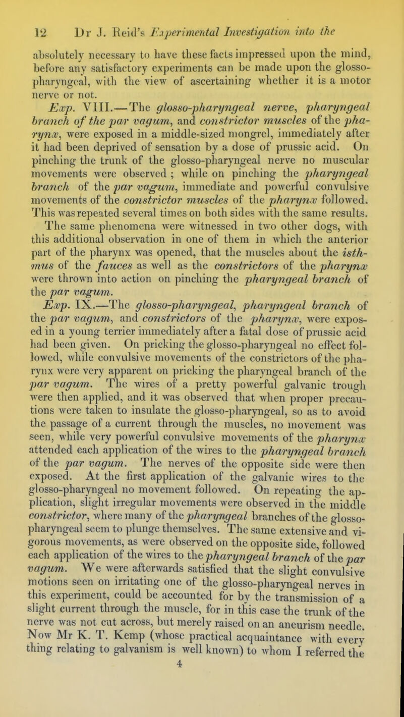 absolutely necessary to have these facts impressed upon the mind, before any satisfactory experiments can be made upon the glosso- pharyngeal, with the view of ascertaining whether it is a motor nerve or not. E.vp. VIII.—The glosso-pharyngeal nei've, pharyngeal branch of the par vagum, and constrictor muscles of the pha- rynx^ were exposed in a middle-sized mongrel, immediately after it had been deprived of sensation by a dose of prussic acid. On pinching the trunk of the glosso-pharyngeal nerve no muscular movements were observed ; while on pinching the pharyngeal branch of the par vagum, immediate and powerful convulsive movements of the constrictor muscles of the pharynx followed. This was repeated several times on both sides with the same results. The same phenomena were witnessed in two other dogs, witli this additional observation in one of them in which the anterior part of the pharynx was opened, that the muscles about the isth- mus of the fauces as -well as the constrictors of the pharynx were thrown into action on pinching the pharyngeal branch of the par vagum. Exp. IX.—The glosso-pharyngeal^ pharyngeal branch of the par vagum^ and constrictors of the pharynx, were expos- ed in a young terrier immediately after a fatal dose of prussic acid had been given. On pricking the glosso-phar}aigeal no effect fol- lowed, while convulsive movements of the constrictors of the pha- rynx were very apparent on pricking the pharyngeal branch of the par vagum. The wires of a pretty powerful galvanic trough were then applied, and it was observed that when proper precau- tions were taken to insulate the glosso-pharyngeal, so as to avoid the passage of a current through the muscles, no movement was seen, while very powerful convulsive movements of the pharynx attended each application of the wires to the pharyngeal branch of the par vagum. The nerves of the opposite side were then exposed. At the first application of the galvanic wires to the glosso-pharyngeal no movement followed. On repeating the ap- plication, slight irregular movements were observed in the middle constrictor, where many of the pharyngeal branches of the glosso- pharyngeal seem to plunge themselves. The same extensive and vi- gorous movements, as were observed on the opposite side, followed each application of the wires to the pharyngeal branch the par vagum. We were afterwards satisfied that the slight convulsive motions seen on irritating one of the glosso-pharjTigeal nerves in this experiment, could be accounted for by the transmission of a slight current through the muscle, for in this case the trunk of the nerve was not cut across, but merely raised on an aneurism needle. Now Mr K. T. Kemp (whose practical acquaintance with every thing relating to galvanism is well known) to whom I referred the 4