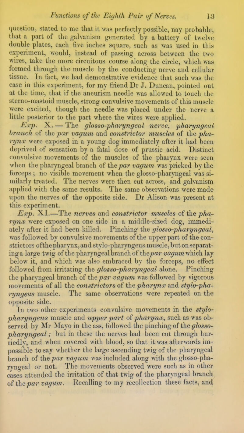 <lucstioii, stated to me that it Avas perfectly possible, nay probable, that a part of the galvanism generated by a battery of twelve double plates, each five inches square, such as was used in this experiment, would, instead of passing across between the two wires, take the more circuitous course along the circle, which was formed through the muscle by the conducting nerve and cellular tissue. In fact, we had demonstrative evidence that such was the case in this experiment, for my friend Dr J. Duncan, pointed out at the time, that if the aneurism needle was allowed to touch the sterno-mastoid nuiscle, strong convulsive movements of this muscle were excited, though the needle was placed under the nerve a little posterior to the part where the wires were applied. Exp. X. — The glosso-pharyngeal nerve, pharyngeal branch of the par vagum and constrictor muscles of the pha- rynx were exposed in a young dog immediately after it had been deprived of sensation by a fatal dose of prussic acid. Distinct convulsive movements of the muscles of the pharynx w^ere seen when the pharyngeal branch of the/?ar vagum was pricked by the forceps ; no visible movement when the glosso-pharyngeal was si- milarly treated. The nerves were then cut across, and galvanism applied with the same results. The same observations were made upon the nerves of the opposite side. Dr Alison was present at this experiment. Eijcp. XI.—The nerves and constrictor muscles of the pha- rynx were exposed on one side in a middle-sized dog, immedi- ately after it had been killed. Pinching the glosso-pharyngeal, was followed by convulsive movements of the upper part of the con- strictors ofthe pharynx, and stylo-pharyngcus muscle, but on separat- inga large twig ofthe pharyngeal branch of thenar vagum^\\nc\\ lay below it, and which was also embraced by the forceps, no effect followed from irritating the glosso-pharyngeal alone. Pinching the pharyngeal branch of the par vagum was followed by vigorous movements of all the constrictors of the pharynx and stylo-pha- ryngeus muscle. The same observations were repeated on the opposite side. In two other experiments convulsive movements in the stylo pharyngeus muscle and upper part of pharynx, such as was ob- served by Mr Mayo in the ass, followed the pinching of the glosso- pharyngeal ; but in these the nerves had been cut through hur- riedly, and when covered with blood, so that it was afterwards im- possible to say whether the large ascending twig of the pharyngeal branch of the par vagum v/as included along with the glosso-pha- ryngeal or not. The movements observed were such as in other cases attended the irritation of that twig of the pharyngeal branch of the par vagum. Recalling to my recollection these facts, and