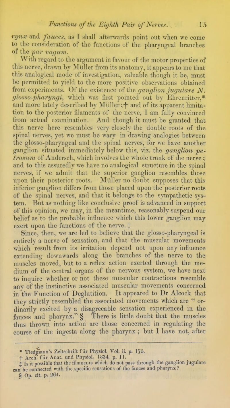 rythv and fauces^ as I shall afterwards point out when we come to the consideration of the functions of the pharyngeal branches of the far vagum. With regard to the argument in favour of the motor properties of this nerve, drawn by INI idler from its anatomy, it appears to me that this analogical mode of investigation, valuable though it be, must be permitted to yield to the more positive observations obtained from experiments. Of the existence of the ganglion jugulare N. glosso-pharyngi, which was first pointed out by Ehrenritter,* and more lately described by Miiller ;-f- and of its apparent limita- tion to the posterior filaments of the nerve, I am fully convinced from actual examination. And though it must be granted that this nerve here resembles very closely the double roots of the spinal nerves, yet we must be wary in drawing analogies between the glosso-pharyngeal and the spinal nerves, for we have another ganglion situated immediately below this, viz. the ganglion pe- trosiini of Andersch, which involves the whole trunk of the nerve; and to this assuredly we have no analogical structure in the spinal nerves, if we admit that the superior ganglion resembles those upon their posterior roots. Midler no doubt supposes that this inferior ganglion differs from those placed upon the posterior roots of the spinal nerves, and that it belongs to the sympathetic sys- tem. But as nothing like conclusive proof is advanced in support of this opinion, we may, in the meantime, reasonably suspend our belief as to the probable influence which this lower ganglion may exert upon the functions of the nerve. :|: Since, then, we are led to believe that the glosso-pharyngeal is entirely a nerve of sensation, and that the muscular movements which result from its irritation depend not upon any influence extending dowuAvards along the branches of the nerve to the muscles moved, but to a reflex action exerted through the me- dium of the central organs of the nervous system, we have next to inquire whether or not these muscular contractions resemble any of the instinctive associated muscular movements concerned in the Function of Deglutition. It appeared to Dr Alcock that they strictly resembled the associated movements which are  or- dinarily excited by a disagreeable sensation experienced in the fauces and pharynx. § There is little doubt that the muscles thus thrown into action are those concerned in regulating the course of the ingesta along the pharynx ; but I have not, after • Tiedmann's Zeitschrift fiir Physiol. Vol. ii. p. 175. f ArclT f iir Anat. und Physiol. 18.34. p. 11. X Is it possible that the filaments which do not pass through the ganglion jugulare can be connected with the specific sensations of the fauces and pharynx?