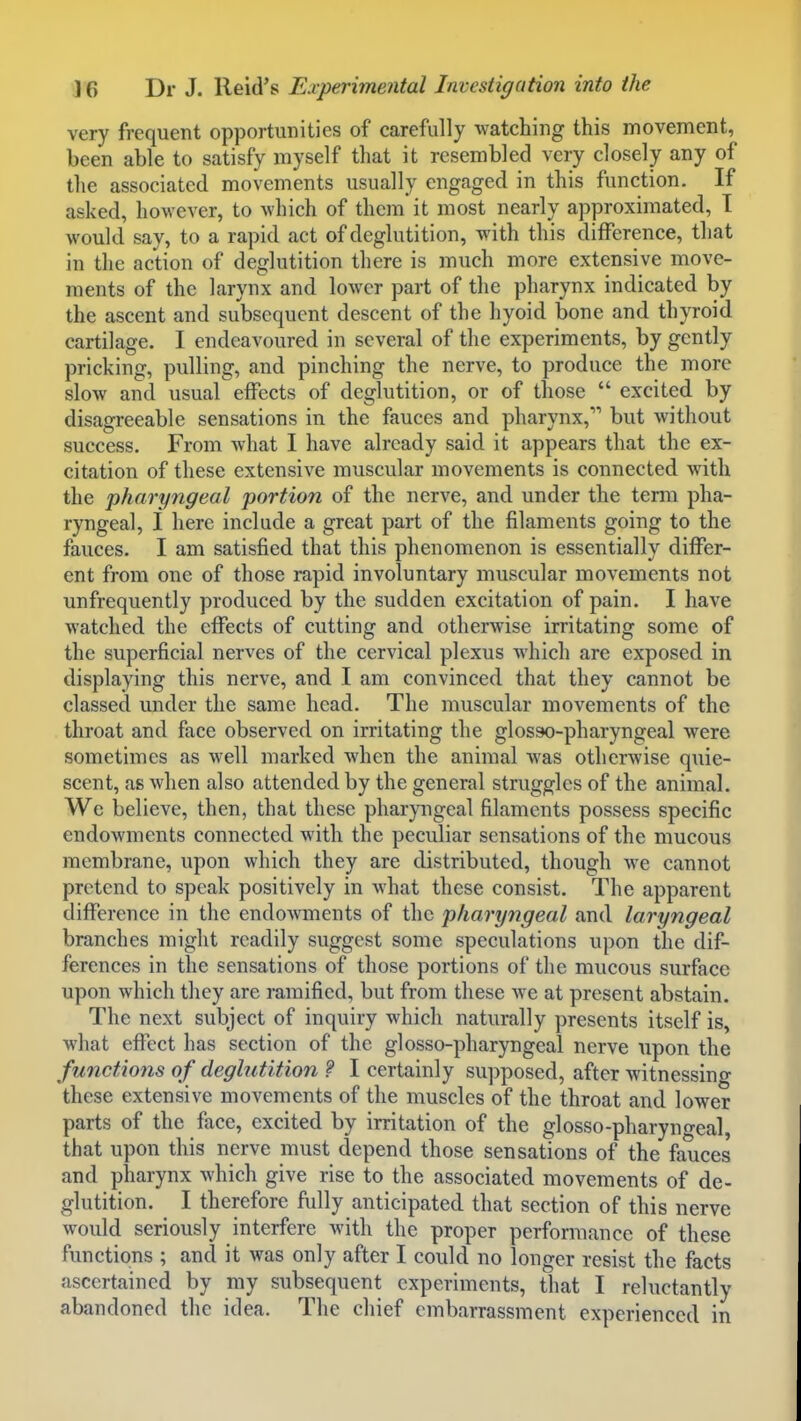 very frequent opportunities of carefully watching this movement, been able to satisfy myself that it resembled very closely any of the associated movements usually engaged in this function. If asked, however, to which of them it most nearly approximated, I would say, to a rapid act of deglutition, with this difference, that in the action of deglutition there is much more extensive move- ments of the larynx and lower part of the pharynx indicated by the ascent and subsequent descent of the hyoid bone and thyroid cartilage. I endeavoured in several of the experiments, by gently pricking, pulling, and pinching the nerve, to produce the more slow and usual effects of deglutition, or of those  excited by disagreeable sensations in the fauces and pharynx, but without success. From what I have already said it appears that the ex- citation of these extensive muscular movements is connected with the pharyngeal portion of the nerve, and under the term pha- ryngeal, I here include a great part of the filaments going to the fauces. I am satisfied that this phenomenon is essentially differ- ent from one of those rapid involuntary muscular movements not unfrequently produced by the sudden excitation of pain. I have watched the effects of cutting and otherwise irritating some of the superficial nerves of the cervical plexus which are exposed in displaying this nerve, and I am convinced that they cannot be classed under the same head. The muscular movements of the throat and face observed on irritating the glosso-pharyngeal were sometimes as well marked when the animal was otherwise quie- scent, as when also attended by the general struggles of the animal. We believe, then, that these pharyngeal filaments possess specific endowments connected with the peculiar sensations of the mucous membrane, upon which they are distributed, though we cannot pretend to speak positively in what these consist. The apparent difference in the endoAvments of the pharyngeal and laryngeal branches might readily suggest some speculations upon the dif- ferences in the sensations of those portions of the mucous surface upon which they are ramified, but from these Ave at present abstain. The next subject of inquiry which naturally presents itself is, what effect has section of the glosso-pharyngeal nerve upon the functions of deglutition ? I certainly supposed, after witnessing these extensive movements of the muscles of the throat and lower parts of the face, excited by irritation of the glosso-pharyno-eal, that upon this nerve must depend those sensations of the fauces and pharynx which give rise to the associated movements of de- glutition. I therefore fully anticipated that section of this nerve would seriously interfere with the proper performance of these functions ; and it was only after I could no longer resist the facts ascertained by my subsequent experiments, that I reluctantly abandoned the idea. The chief embarrassment experienced in