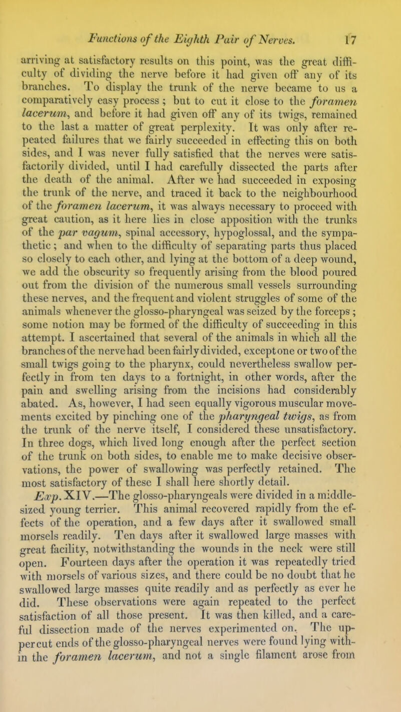 arriving at satisfactory results on tliis point, was the great diffi- culty of dividing the nerve before it had given off any of its branches. To display the trunk of the nerve became to us a comparatively easy process ; but to cut it close to the foramen lacerum, and before it had given off any of its twigs, remained to the last a matter of great perplexity. It was only after re- peated failures that we fairly succeeded in effecting this on both sides, and I was never fully satisfied that the nerves were satis- factorily divided, until I had carefully dissected the parts after the death of the animal. After we had succeeded in exposing the trunk of the nerve, and traced it back to the neighbourhood of the foramen lacerum^ it was always necessary to proceed with great caution, as it here lies in close apposition with the trunks of the par vagum, spinal accessory, hypoglossal, and the sympa- thetic ; and when to the difficulty of separating parts thus placed so closely to each other, and lying at the bottom of a deep wound, we add the obscurity so frequently arising from the blood poured out from the division of the numerous small vessels surrounding these nerves, and the frequent and violent struggles of some of the animals whenever the glosso-pharyngeal was seized by the forceps; some notion may be formed of the difficulty of succeeding in this attempt. I ascertained that several of the animals in which all the branches of the nerve had been fairly divided, except one or two of the small twigs going to the pharynx, could nevertheless swallow per- fectly in from ten days to a fortnight, in other words, after the pain and swelling arising from the incisions had considerably abated. As, however, I had seen equally vigorous muscular move- ments excited by pinching one of the pharyngeal twigs, as from the trunk of the nerve itself, I considered these unsatisfactory. In three dogs, which lived long enough after the perfect section of the trunk on both sides, to enable me to make decisive obser- vations, the power of swallowing was perfectly retained. The most satisfactory of these I shall here shortly detail. Exp. XIV.—The glosso-pharyngeals were divided in a middle- sized young terrier. This animal recovered rapidly from the ef- fects of the operation, and a few days after it swallowed small morsels readily. Ten days after it swallowed large masses with great facility, notwithstanding the wounds in the neck were still open. Fourteen days after the operation it was repeatedly tried with morsels of various sizes, and there could be no doubt that he swallowed large masses quite readily and as perfectly as ever he did. These observations were again repeated to the perfect satisfaction of all those present. It was then killed, and a care- ful dissection made of the nerves experimented on. The up- per cut ends of the glosso-pharyngeal nerves were found lying with- in the foramen lacerum, and not a single filament arose from