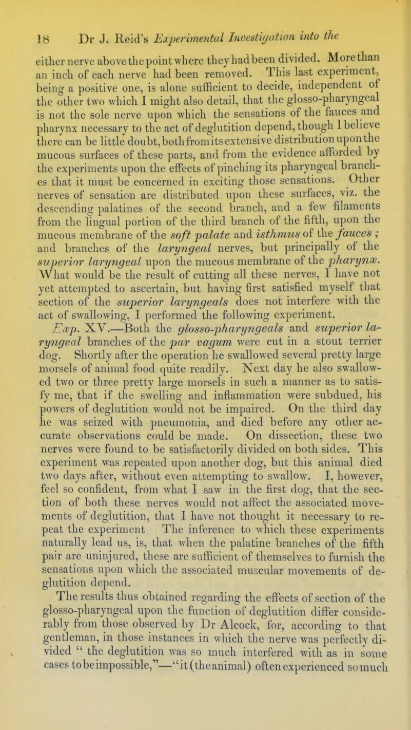 either nerve above the point where they had been divided. More than an inch of each nerve had been removed. This last experiment, being a positive one, is alone sufficient to decide, independent of the other two which I might also detail, that the glosso-pharyngeal is not the sole nerve upon which the sensations of the fauces and pharynx necessary to the act of deglutition depend, though 1 believe there can be little doubt, both from its extensive distribution upon the mucous surfaces of these ]mrts, and from the evidence afforded by the experiments upon the effects of pinching its pharyngeal branch- es that it must be concerned in exciting those sensations. Other nerves of sensation are distributed upon these surfaces, viz. the descending palatines of the second branch, and a few filaments from the lingual portion of the third branch of the fifth, upon the mucous membrane of the soft palate and isthmus of the fauces ; and branches of the laryngeal nerves, but principally of the superior laryngeal upon the mucous membrane of the pharynoe. What would be the result of cutting all these nerves, 1 have not yet attempted to ascertain, but having first satisfied myself that section of the sujjerior laryngeals does not interfere Avith the act of swallowing, I perfonned the following experiment. Exp. XV.—Both the glosso-pharyngeals and superior la- ryngeal branches of the par vagum Avere cut in a stout terrier dog. Shortly after the operation he swallowed several pretty large morsels of animal food quite readily. Next day he also swallow- ed two or three pretty large morsels in such a manner as to satis- fy me, that if the swelling and inflammation Avere subdued, his powers of deglutition would not be impaired. On the third day he Avas seized with pneumonia, and died before any other ac- curate observations could be made. On dissection, these two nerves Avere found to be satisfactorily diA'ided on both sides. This experiment Avas repeated upon another dog, but this animal died tAvo days after, Avithout even attempting to swallow. I, however, feel so confident, from Avhat 1 saw in the first dog, that the sec- tion of both these nerA'es Avould not affect the associated move- ments of deglutition, that 1 have not thought it necessary to re- peat the experiment The inference to Avhich these experiments naturally lead us, is, that Avhen the palatine branches of the fifth pair are uninjured, these are sufficient of themselves to furnish the sensations upon which the associated muscular movements of de- glutition depend. The results thus obtained regarding the effects of section of the glosso-pharyngeal upon the function of deglutition differ conside- rably from those observed by Dr Alcock, for, according to that gentleman, in those instances in which the nerve was perfectly di- vided  the deglutition was so much interfered Avith as in some cases to be impossible,—it (the animal) often experienced so much